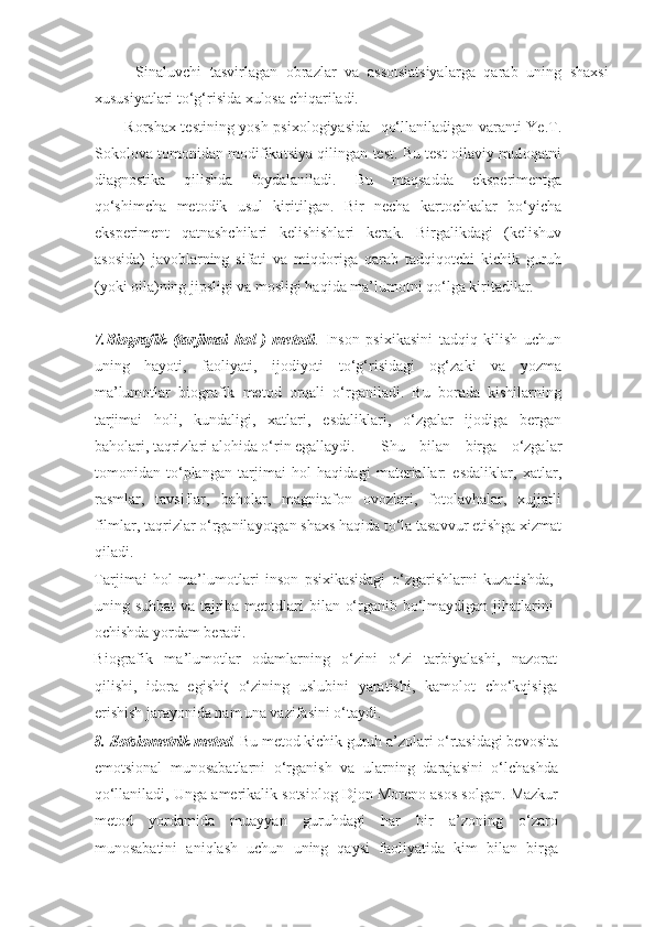           Sinaluvchi   tasvirlagan   obrazlar   va   assotsiatsiyalarga   qarab   uning   shaxsi
xususiyatlari to‘g‘risida xulosa chiqariladi.  
           Rorshax testining yosh psixologiyasida   qo‘llaniladigan varanti Ye.T.
Sokolova tomonidan modifikatsiya qilingan test. Bu test oilaviy muloqatni
diagnostika   qilishda   foydalaniladi.   Bu   maqsadda   eksperimentga
qo‘shimcha   metodik   usul   kiritilgan.   Bir   necha   kartochkalar   bo‘yicha
eksperiment   qatnashchilari   kelishishlari   kerak.   Birgalikdagi   (kelishuv
asosida)   javoblarning   sifati   va   miqdoriga   qarab   tadqiqotchi   kichik   guruh
(yoki oila)ning jipsligi va mosligi haqida ma’lumotni qo‘lga kiritadilar. 
7.Biografik   (tarjimai   hol   )   metodi .   Inson   psixikasini   tadqiq   kilish   uchun
uning   hayoti,   faoliyati,   ijodiyoti   to‘g‘risidagi   og‘zaki   va   yozma
ma’lumotlar   biografik   metod   orqali   o‘rganiladi.   Bu   borada   kishilarning
tarjimai   holi,   kundaligi,   xatlari,   esdaliklari,   o‘zgalar   ijodiga   bergan
baholari, taqrizlari alohida o‘rin egallaydi.
    Shu   bilan   birga   o‘zgalar
tomonidan   to‘plangan   tarjimai   hol   haqidagi   materiallar:   esdaliklar,   xatlar,
rasmlar,   tavsiflar,   baholar,   magnitafon   ovozlari,   fotolavhalar,   xujjatli
filmlar, taqrizlar o‘rganilayotgan shaxs haqida to‘la tasavvur etishga xizmat
qiladi.
   
Tarjimai   hol   ma’lumotlari   inson   psixikasidagi   o‘zgarishlarni   kuzatishda,
uning suhbat  va tajriba metodlari bilan o‘rganib bo‘lmaydigan jihatlarini
ochishda yordam beradi.
   
Biografik   ma’lumotlar   odamlarning   o‘zini   o‘zi   tarbiyalashi,   nazorat
qilishi,   idora   egishi (   o‘zining   uslubini   yaratishi,   kamolot   cho‘kqisiga
erishish jarayonida nam
  una vazifasini o‘taydi. 
8.   Sotsiometrik metod .   Bu metod kichik guruh a’zolari o‘rtasidagi bevosita
emotsional   munosabatlarni   o‘rganish   va   ularning   darajasini   o‘lchashda
qo‘llaniladi, Unga amerikalik sotsiolog Djon Moreno asos solgan. Mazkur
metod   yordamida   muayyan   guruhdagi   har   bir   a’zoning   o‘zaro
munosabatini   aniqlash   uchun   uning   qaysi   faoliyatida   kim   bilan   birga 