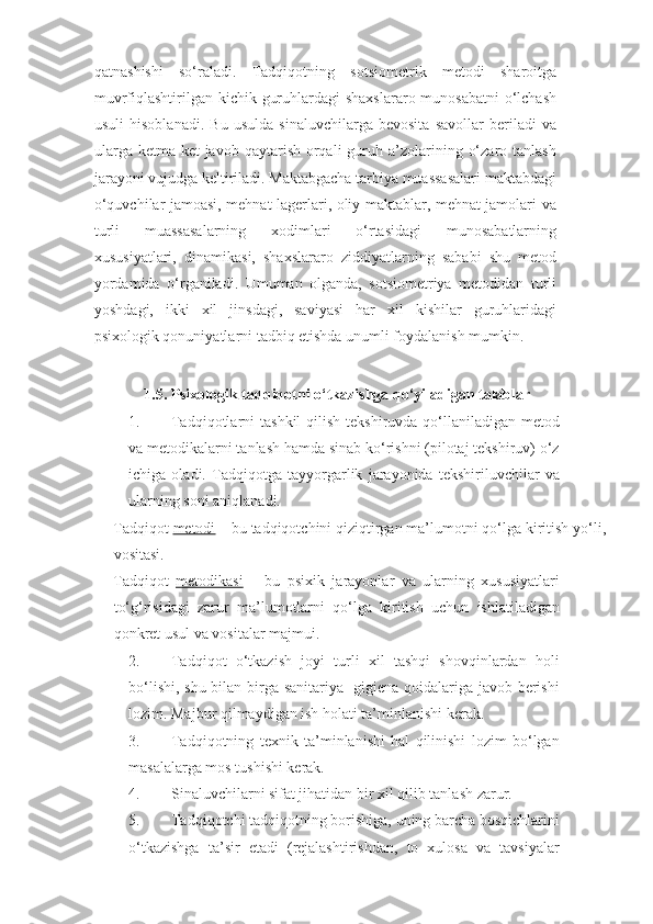 qatnashishi   so‘raladi.   Tadqiqotning   sotsiometrik   metodi   sharoitga
muvrfiqlashtirilgan kichik guruhlardagi  shaxslararo munosabatni  o‘lchash
usuli   hisoblanadi.   Bu   usulda   sinaluvchilarga   bevosita   savollar   beriladi   va
ularga  ketma-ket  javob  qaytarish  orqali   guruh  a’zolarining  o‘zaro  tanlash
jarayoni vujudga keltiriladi. Maktabgacha tarbiya muassasalari maktabdagi
o‘quvchilar jamoasi, mehnat lagerlari, oliy maktablar, mehnat jamolari va
turli   muassasalarning   xodimlari   o‘rtasidagi   munosabatlarning
xususiyatlari,   dinamikasi,   shaxslararo   ziddiyatlarning   sababi   shu   metod
yordamida   o‘rganiladi.   Umuman   olganda,   sotsiometriya   metodidan   turli
yoshdagi,   ikki   xil   jinsdagi,   saviyasi   har   xil   kishilar   guruhlaridagi
psixologik qonuniyatlarni tadbiq etishda unumli foydalanish mumkin.  
  
       1.5. Psixologik tadqiqotni o‘tkazishga qo‘yiladigan talablar 
1. Tadqiqotlarni  tashkil  qilish  tekshiruvda qo‘llaniladigan metod
va metodikalarni tanlash hamda sinab ko‘rishni (pilotaj tekshiruv) o‘z
ichiga   oladi.   Tadqiqotga   tayyorgarlik   jarayonida   tekshiriluvchilar   va
ularning soni aniqlanadi. 
Tadqiqot  metodi  – bu tadqiqotchini qiziqtirgan ma’lumotni qo‘lga kiritish yo‘li,
vositasi. 
Tadqiqot   metodikasi   –   bu   psixik   jarayonlar   va   ularning   xususiyatlari
to‘g‘risidagi   zarur   ma’lumotlarni   qo‘lga   kiritish   uchun   ishlatiladigan
qonkret usul va vositalar majmui. 
2. Tadqiqot   o‘tkazish   joyi   turli   xil   tashqi   shovqinlardan   holi
bo‘lishi, shu bilan birga sanitariya- gigiena qoidalariga javob berishi
lozim. Majbur qilmaydigan ish holati ta’minlanishi kerak. 
3. Tadqiqotning   texnik   ta’minlanishi   hal   qilinishi   lozim   bo‘lgan
masalalarga mos tushishi kerak. 
4. Sinaluvchilarni sifat jihatidan bir xil qilib tanlash zarur. 
5. Tadqiqotchi tadqiqotning borishiga, uning barcha bosqichlarini
o‘tkazishga   ta’sir   etadi   (rejalashtirishdan,   to   xulosa   va   tavsiyalar 