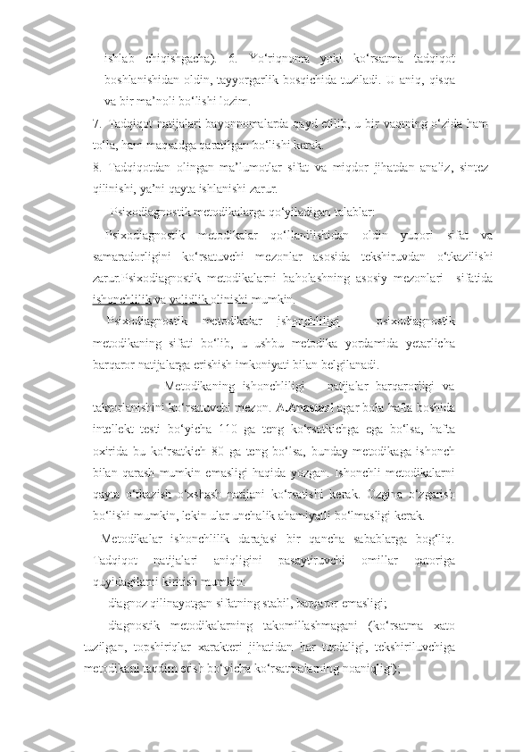 ishlab   chiqishgacha).   6.   Yo‘riqnoma   yoki   ko‘rsatma   tadqiqot
boshlanishidan  oldin,  tayyorgarlik bosqichida   tuziladi.   U aniq,  qisqa
va bir ma’noli bo‘lishi lozim. 
7. Tadqiqot  natijalari bayonnomalarda qayd etilib, u bir vaqtning o‘zida ham
to‘la, ham maqsadga qaratilgan bo‘lishi kerak. 
8. Tadqiqotdan   olingan   ma’lumotlar   sifat   va   miqdor   jihatdan   analiz,   sintez
qilinishi, ya’ni qayta ishlanishi zarur. 
      Psixodiagnostik metodikalarga qo‘yiladigan talablar: 
  Psixodiagnostik   metodikalar   qo‘llanilishidan   oldin   yuqori   sifat   va
samaradorligini   ko‘rsatuvchi   mezonlar   asosida   tekshiruvdan   o‘tkazilishi
zarur.Psixodiagnostik   metodikalarni   baholashning   asosiy   mezonlari     sifatida
ishonchlilik  va  validlik  olinishi mumkin. 
  Psixodiagnostik   metodikalar   ishonchliligi   –   psixodiagnostik
metodikaning   sifati   bo‘lib,   u   ushbu   metodika   yordamida   yetarlicha
barqaror natijalarga erishish imkoniyati bilan belgilanadi. 
                  Metodikaning   ishonchliligi   –   natijalar   barqarorligi   va
takrorlanishini ko‘rsatuvchi mezon.  A.Anastazi  agar bola hafta boshida
intellekt   testi   bo‘yicha   110   ga   teng   ko‘rsatkichga   ega   bo‘lsa,   hafta
oxirida   bu   ko‘rsatkich   80   ga   teng   bo‘lsa,   bunday   metodikaga   ishonch
bilan   qarash   mumkin   emasligi   haqida   yozgan.   Ishonchli   metodikalarni
qayta   o‘tkazish   o‘xshash   natijani   ko‘rsatishi   kerak.   Ozgina   o‘zgarish
bo‘lishi mumkin, lekin ular unchalik ahamiyatli bo‘lmasligi kerak. 
  Metodikalar   ishonchlilik   darajasi   bir   qancha   sabablarga   bog‘liq.
Tadqiqot   natijalari   aniqligini   pasaytiruvchi   omillar   qatoriga
quyidagilarni kiritish mumkin: 
- diagnoz qilinayotgan sifatning stabil, barqaror emasligi; 
- diagnostik   metodikalarning   takomillashmagani   (ko‘rsatma   xato
tuzilgan,   topshiriqlar   xarakteri   jihatidan   har   turdaligi,   tekshiriluvchiga
metodikani taqdim etish bo‘yicha ko‘rsatmalarning noaniqligi);  