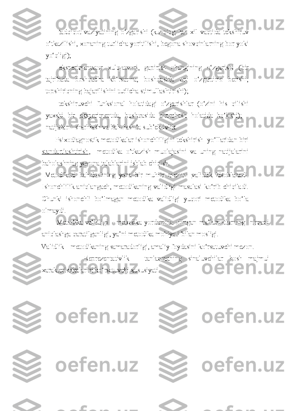 - tadqiqot   vaziyatining   o‘zgarishi   (kunning   har   xil   vaqtida   tekshiruv
o‘tkazilishi, xonaning turlicha yoritilishi, begona shovqinlarning bor yoki
yo‘qligi); 
- eksperimentator   xulq-atvori,   gapirish   ohangining   o‘zgarishi   (bir
tajribada   boshqacha   ko‘rsatma,   boshqasida   uni   o‘zgartirib   berishi;
topshiriqning bajarilishini turlicha stimullashtirishi); 
- tekshiruvchi   funksional   holatidagi   o‘zgarishlar   (o‘zini   his   qilishi
yaxshi   bir   eksperimentda,   boshqasida   charchash   holatida   bo‘lishi);   -
natijalarni sharhlash va baholashda sub’ektivlik. 
        Psixodiagnostik metodikalar ishonchliligini tekshirish  yo‘llaridan biri
standartlashtirish ,     metodika   o‘tkazish   muolajasini   va   uning   natijalarini
baholashning yagona talablarini ishlab chiqish. 
  Metodikani   baholashning   yana   bir   muhim   mezoni   validlik   hisoblanadi.
Ishonchlilik aniqlangach, metodikaning validligi masalasi  ko‘rib chiqiladi.
Chunki   ishonchli   bo‘lmagan   metodika   validligi   yuqori   metodika   bo‘la
olmaydi. 
            Metodika   validligi   –   metodika   yordamida   olingan   ma’lumotlarning     nimani
aniqlashga qaratilganligi, ya’ni metodika mohiyati bilan mosligi. 
Validlik – metodikaning samaradorligi, amaliy foydasini ko‘rsatuvchi mezon. 
              Reprezentativlik   –   tanlanmaning   sinaluvchilar   bosh   majmui
xarakteristikalarini ko‘rsatuvchi xususiyati.  