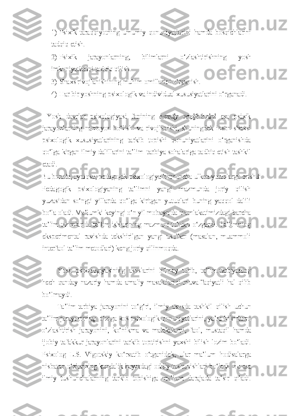 1) Psixik   taraqqiyotning   umumiy   qonuniyatlarini   hamda   bosqichlarini
tadqiq etish.  
2) Psixik   jarayonlarning,   bilimlarni   o‘zlashtirishning   yosh
imkoniyatlarini tadqiq qilish. 
3) Shaxs rivojlanishining muhim omillarini o‘rganish.  
4) Har bir yoshning psixologik va individual xususiyatlarini o‘rganadi. 
 
  Yosh   davrlar   psixologiyasi   fanining   amaliy   vazifalarini   esa   psixik
jarayonlarning   namoyon   bo‘lishi   va   rivojlanishi,   shuningdek   inson   shaxsi
psixologik   xususiyatlarining   tarkib   topishi   qonuniyatlarini   o‘rganishda
qo‘lga kirgan ilmiy dalillarini ta’lim
  -tarbiya sohalariga tadbiq etish tashkil
etadi. 
Bu borada, ayniqsa, pedagogik psixologiya birmuncha ulkan yutuqlarga erishdi. 
Pedagogik   psixologiyaning   ta’limni   yangi   mazmunda   joriy   qilish
yuzasidan   so‘ngti   yillarda   qo‘lga   kiritgan   yutuqlari   buning   yaqqol   dalili
bo‘la oladi. Ma’lumki keyingi o‘n yil mobaynida mamlakatimizdagi barcha
ta’lim tizimlarida ta’lim ishlarining mazmuni tubdan o‘zgardi. Ta’limning
eksperimental   ravishda   tekshirilgan   yangi   usullari   (masalan,   muammoli
interfaol ta’lim metodlari) keng joriy qilinmoqda.  
 
  Yosh   psixologiyasining   asoslarini   bilmay   turib,   ta’lim-tarbiyaning
hech   qanday   nazariy   hamda   amaliy   masalalarini   muvaffaqiyatli   hal   qilib
bo‘lmaydi.   
  Ta’lim-tarbiya   jarayonini   to‘g‘ri,   ilmiy   asosda   tashkil   qilish   uchun
ta’lim jarayonining   o‘ziga xos psixologik qonuniyatlarini, ya’ni bilimlarni
o‘zlashtirish   jarayonini,   ko‘nikma   va   malakalarni,   faol,   mustaqil   hamda
ijobiy   tafakkur   jarayonlarini   tarkib   toptirishni   yaxshi   bilish   lozim   bo‘ladi.
Psixolog   L.S.   Vigotskiy   ko‘rsatib   o‘tganidek,   ular   ma’lum   hodisalarga
nisbatan o‘zlarining kundalik hayotdagi oddiy tushunishlari bo‘ladi. Bu esa
ilmiy   tushunchalarning   tarkib   topishiga   ma’lum   darajada   ta’sir   qiladi. 