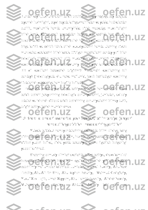 Bundan keyin, tushunchalarni tarkib toptirishda hissiy negizga qay darajada
tayanish lozimligini, qaysi paytda ko‘rgazmalilikdan va yakka hodisalardan
qutilib,   mavhumlik   hamda   umumiylikka   o‘tish   maqsadga   muvofiqligini
bilish   kerak.   Ko‘rgazmali   tayanchdan   barvaqt   voz   kechish   ham   ana   shu
bosqichda sun’iy ravishda to‘xtab qolish ham bir xil xatodir. Shuning bilan
birga   ko‘rib   va   eshitib   idrok   qilish   xususiyatlarini   hamda   ularning   o‘zaro
munosabat xarakterini bilish kerak. O‘tilgan materiallarni qanday yo‘l bilan
psixologik   jihatdan   samarali   qilib   mustahkamlash   mumkin?   O‘quvchiga
savolni   qanday   berish   mumkin:   umumiy   qilibmi   yoki   konkret   shakldami?
Bir   xil   savollarni   beraverish   to‘g‘rimi?   Yordamchi   savollarning   roli
qanday?   (Psixologiyada   shu   narsa   ma’lumki,   javob   beriladigan   savolning
ifodalanish xarakteriga ham bog‘liq bo‘ladi). 
    Pedagogik   psixologiyani   bilish   tarbiya   ishlarida   ham   zarurdir.   Shaxs
tarkib   topishi   jarayonining   psixologik   qonuniyatlarini,   jumladan,   axloqiy
odatlar  va  ishonch-e’tiqod  tarkib topishining  qonuniyatlarini   bilmay  turib,
to‘g‘ri tarbiya berish mumkin emas. 
        
1.2   Sharq   allomalari   asarlarida   yosh   davrlari,   ta’lim-tarbiya   jarayoni
hamda bilishga qiziqish   masalalarining yoritilishi 
Yuksak   tafakkur   namoyondalarining   asarlarida   bilim   olishga   keng
o‘rin berilgan bo‘lib, o‘tmishda ham, hozirda ham, qaerda ta’lim sohasiga
e’tibor   yuqori   bo‘lsa,   o‘sha   yerda   taraqqiyot   doimo   ilgarilab   borganligi
yaqqol ko‘rinadi.  
Sharqning qomusiy olimlari asarlarida ta’lim-tarbiya, shaxs kamoloti
borasidagi   fikrlari   bilan   birga   bilim   egallash,   ilm   olish   yo‘llari   xususida
qator ilmiy ma’lumotlar keltiriladi. Jumladan, Imom al-Buxoriy,  Abu Nasr
Forobiy, Abu Ali ibn Sino,   Abu Rayhon Beruniy,     Mahmud Koshg‘ariy,
Yusuf  Xos  Hojib, Umar  Xayyom, Abu Hamid  Fazzoliy,   Alisher  Navoiy,
Muhammad   Rizo   Ogahiy,     Abdulla   Avloniy   kabi   olim   va 