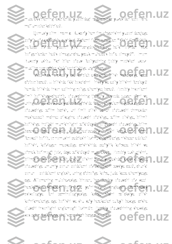 mutafakkirlarning   asarlarida   yuqoridagi   muammolar   yuzasidan   atroflicha
ma’lumotlar keltiriladi. 
Qomusiy olim  Imom al-Buxoriy  ham ilm o‘rganishni yuqori darajaga 
qo‘yib, o‘z asarlarida quyidagi fikrlarni ilgari suradilar: “Kishi ilm bobida
nafaqat   o‘zidan   yuqori   yoki   tengdoshlaridan,   balki   o‘zidan   past
bo‘lganlardan   hadis   olmaguncha,   yetuk   muhaddis   bo‘la   olmaydi”.     Imom
Buxoriy   ushbu   fikri   bilan   o‘quv   faoliyatining   ijobiy   motivlari   ustoz-
muallim tomonidan shakllantirilishiga urg‘u beradi.  
Abu   Nasr   Forobiy   esa   ko‘plab   asarlarida   bilish   masalasiga   katta
e’tibor beradi. U bilishda ikki bosqichni - hissiy va aqliy bilishni farqlaydi
hamda   bilishda   inson   aqlining   roliga   ahamiyat   beradi.   Forobiy   insonlarni
ilmli   bo‘lishga   chaqirib,   o‘quvchining   ijtimoiy   hayotda   tutgan   o‘rni   va
uning o‘ziga xos xususiyatlari to‘g‘risida ibratli g‘oyalarni ilgari surgan. U
o‘quvchiga   ta’lim   berish,   uni   ilmli   qilish   uchun   o‘qituvchi   tinmasdan
mashaqqatli   mehnat   qilsagina   o‘quvchi   o‘qishga,   ta’lim   olishga,   bilimli
bo‘lishga   intilishi   mumkinligini   ta’kidlaydi.   O‘qituvchi   o‘quvchiga   bilim
beraman   desa,   o‘quvchi   oldida   haqiqatgo‘y   bo‘lishi   kerak,   o‘zi   fahm-
farosatli bo‘lib, or-nomusini qadrlashi lozim, shogirdlariga nisbatan adolatli
bo‘lishi,   ko‘zlagan   maqsadiga   erishishida   qat’iylik   ko‘rsata   bilishi   va
o‘rnak   bo‘lmog‘i   joiz,   deya   ta’kidlaydi   mutafakkir.     Forobiy   tushunishni,
bilimning mohiyatini uqib, anglab olishni quruq yodlashdan ustun qo‘yadi,
o‘quvchiga   umumiy   qonun-qoidalarni   o‘zlashtirishni   tavsiya   etadi,   chunki
qonun   -   qoidalarni   anglash,   uning   e’tirofiga   ko‘ra,   juda   katta   ahamiyatga
ega.   Allomaning   mulohazasiga   binoan,   har   qanday   o‘quvchi   o‘z   xatti-
harakatidan   xabardor   bo‘lmog‘i,   ya’ni   o‘zini   anglagani,   zamonaviy
psixologiya   fani   terminologiyasiga   ko‘ra,   o‘zini   refleksiya   qilish
ko‘nikmalariga   ega   bo‘lishi   va   shu   sa’y-harakatlari   tufayli   baxtga   erisha
oluvchi   insonligini   anglamog‘i   lozimdir.   Forobiy   o‘quvchining   shaxsiga
xos qator fazilatlarga  holisona sharh bergan olimdir.   