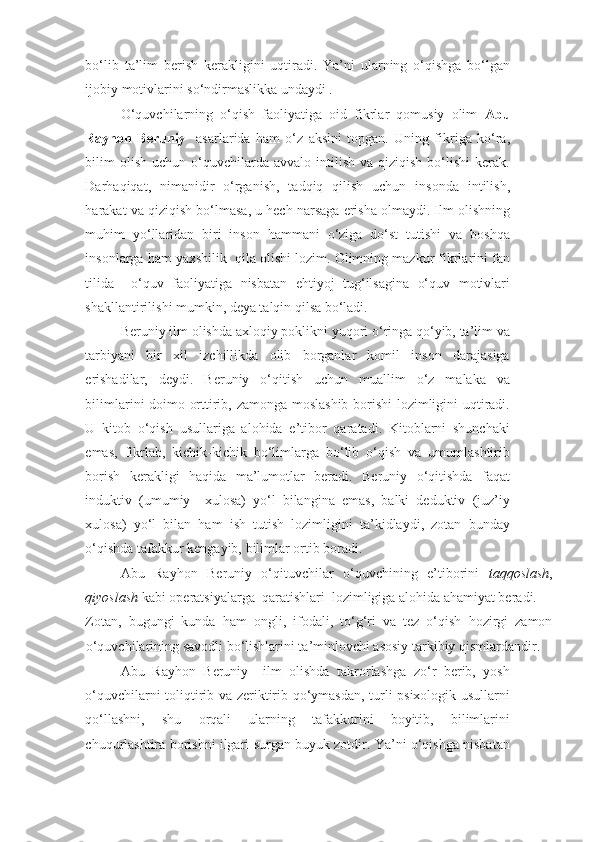 bo‘lib   ta’lim   berish   kerakligini   uqtiradi.   Ya’ni   ularning   o‘qishga   bo‘lgan
ijobiy motivlarini so‘ndirmaslikka undaydi . 
O‘quvchilarning   o‘qish   faoliyatiga   oid   fikrlar   qomusiy   olim   Abu
Rayhon   Beruniy     asarlarida   ham   o‘z   aksini   topgan.   Uning   fikriga   ko‘ra,
bilim  olish   uchun  o‘quvchilarda  avvalo   intilish   va  qiziqish  bo‘lishi  kerak.
Darhaqiqat,   nimanidir   o‘rganish,   tadqiq   qilish   uchun   insonda   intilish,
harakat va qiziqish bo‘lmasa, u hech narsaga erisha olmaydi. Ilm olishning
muhim   yo‘llaridan   biri   inson   hammani   o‘ziga   do‘st   tutishi   va   boshqa
insonlarga ham yaxshilik  qila olishi lozim. Olimning mazkur fikrlarini fan
tilida     o‘quv   faoliyatiga   nisbatan   ehtiyoj   tug‘ilsagina   o‘quv   motivlari
shakllantirilishi mumkin, deya talqin qilsa bo‘ladi. 
Beruniy ilm olishda axloqiy poklikni yuqori o‘ringa qo‘yib, ta’lim va
tarbiyani   bir   xil   izchillikda   olib   borganlar   komil   inson   darajasiga
erishadilar,   deydi.   Beruniy   o‘qitish   uchun   muallim   o‘z   malaka   va
bilimlarini doimo orttirib, zamonga moslashib borishi  lozimligini uqtiradi.
U   kitob   o‘qish   usullariga   alohida   e’tibor   qaratadi.   Kitoblarni   shunchaki
emas,   fikrlab,   kichik-kichik   bo‘limlarga   bo‘lib   o‘qish   va   umumlashtirib
borish   kerakligi   haqida   ma’lumotlar   beradi.   Beruniy   o‘qitishda   faqat
induktiv   (umumiy     xulosa)   yo‘l   bilangina   emas,   balki   deduktiv   (juz’iy
xulosa)   yo‘l   bilan   ham   ish   tutish   lozimligini   ta’kidlaydi,   zotan   bunday
o‘qishda tafakkur kengayib, bilimlar ortib boradi. 
Abu   Rayhon   Beruniy   o‘qituvchilar   o‘quvchining   e’tiborini   taqqoslash ,
qiyoslash  kabi operatsiyalarga  qaratishlari  lozimligiga alohida ahamiyat beradi. 
Zotan,   bugungi   kunda   ham   ongli,   ifodali,   to‘g‘ri   va   tez   o‘qish   hozirgi   zamon
o‘quvchilarining savodli bo‘lishlarini ta’minlovchi asosiy tarkibiy qismlardandir. 
Abu   Rayhon   Beruniy     ilm   olishda   takrorlashga   zo‘r   berib,   yosh
o‘quvchilarni toliqtirib va zeriktirib qo‘ymasdan, turli psixologik usullarni
qo‘llashni,   shu   orqali   ularning   tafakkurini   boyitib,   bilimlarini
chuqurlashtira borishni ilgari surgan buyuk zotdir. Ya’ni o‘qishga nisbatan 