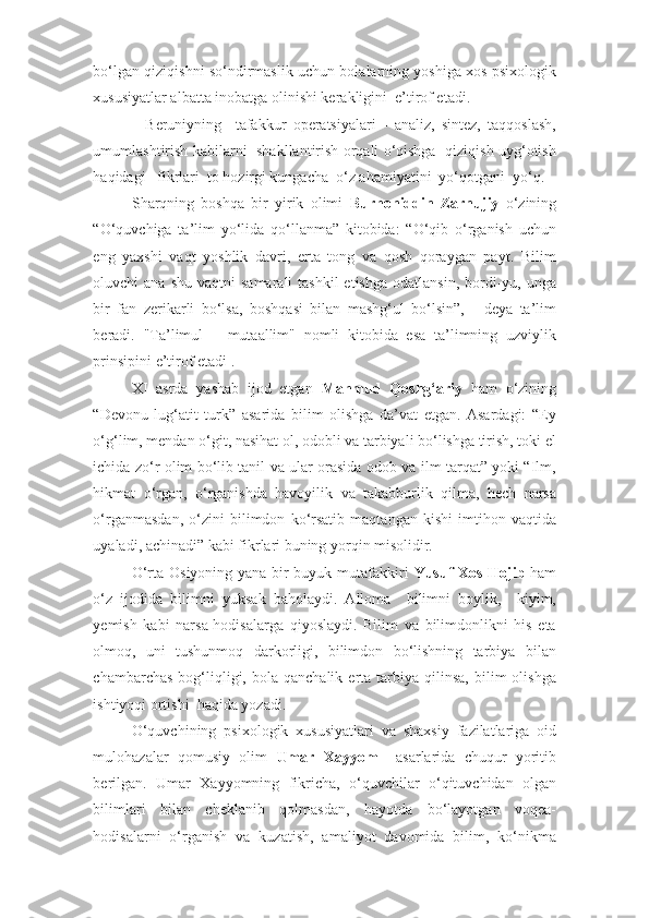 bo‘lgan qiziqishni so‘ndirmaslik uchun bolalarning yoshiga xos psixologik
xususiyatlar albatta inobatga olinishi kerakligini  e’tirof etadi. 
    Beruniyning     tafakkur   operatsiyalari   -   analiz,   sintez,   taqqoslash,
umumlashtirish kabilarni   shakllantirish orqali o‘qishga   qiziqish uyg‘otish
haqidagi   fikrlari  to hozirgi kungacha  o‘z ahamiyatini  yo‘qotgani  yo‘q. 
Sharqning   boshqa   bir   yirik   olimi   Burhoniddin   Zarnujiy   o‘zining
“O‘quvchiga   ta’lim   yo‘lida   qo‘llanma”   kitobida:   “O‘qib   o‘rganish   uchun
eng   yaxshi   vaqt   yoshlik   davri,   erta   tong   va   qosh   qoraygan   payt.   Bilim
oluvchi  ana  shu  vaqtni   samarali  tashkil  etishga   odatlansin,  bordi-yu, unga
bir   fan   zerikarli   bo‘lsa,   boshqasi   bilan   mashg‘ul   bo‘lsin”,   -   deya   ta’lim
beradi.   "Ta’limul   –   mutaallim"   nomli   kitobida   esa   ta’limning   uzviylik
prinsipini e’tirof etadi .  
XI   asrda   yashab   ijod   etgan   Mahmud   Qoshg‘ariy   ham   o‘zining
“Devonu   lug‘atit   turk”   asarida   bilim   olishga   da’vat   etgan.   Asardagi:   “Ey
o‘g‘lim, mendan o‘git, nasihat ol, odobli va tarbiyali bo‘lishga tirish, toki el
ichida zo‘r olim bo‘lib tanil va ular orasida odob va ilm tarqat” yoki “Ilm,
hikmat   o‘rgan,   o‘rganishda   havoyilik   va   takabburlik   qilma,   hech   narsa
o‘rganmasdan,   o‘zini   bilimdon   ko‘rsatib   maqtangan   kishi   imtihon   vaqtida
uyaladi, achinadi” kabi fikrlari buning yorqin misolidir. 
O‘rta Osiyoning yana bir buyuk mutafakkiri   Yusuf Xos Hojib   ham
o‘z   ijodida   bilimni   yuksak   baholaydi.   Alloma     bilimni   boylik,     kiyim,
yemish   kabi   narsa-hodisalarga   qiyoslaydi.   Bilim   va   bilimdonlikni   his   eta
olmoq,   uni   tushunmoq   darkorligi,   bilimdon   bo‘lishning   tarbiya   bilan
chambarchas   bog‘liqligi,  bola  qanchalik  erta  tarbiya  qilinsa,  bilim   olishga
ishtiyoqi ortishi  haqida yozadi. 
O‘quvchining   psixologik   xususiyatlari   va   shaxsiy   fazilatlariga   oid
mulohazalar   qomusiy   olim   Umar   Xayyom     asarlarida   chuqur   yoritib
berilgan.   Umar   Xayyomning   fikricha,   o‘quvchilar   o‘qituvchidan   olgan
bilimlari   bilan   cheklanib   qolmasdan,   hayotda   bo‘layotgan   voqea-
hodisalarni   o‘rganish   va   kuzatish,   amaliyot   davomida   bilim,   ko‘nikma 