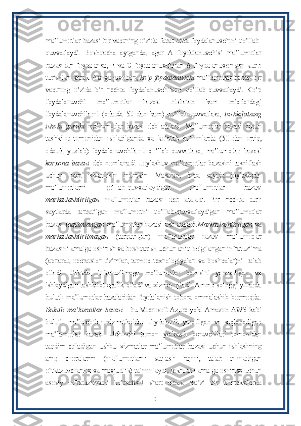 ma’lumotlar bazasi bir vaqtning o‘zida faqat bitta foydalanuvchini qo‘llab-
quvvatlaydi.   Boshqacha   aytganda,   agar   A   foydalanuvchisi   ma’lumotlar
bazasidan foydalansa, B va C foydalanuvchilari A foydalanuvchisini  kutib
turishlari kerak. Bunga javoban,  ko‘p foydalanuvchi  ma’lumotlar bazasi bir
vaqtning   o‘zida   bir   nechta   foydalanuvchilarni   qo‘llab-quvvatlaydi.   Ko‘p
foydalanuvchi   ma’lumotlar   bazasi   nisbatan   kam   miqdordagi
foydalanuvchilarni   (odatda   50   dan   kam)   qo‘llab-quvvatlasa,   tashkilotning
ishchi   guruhi   ma’lumotlar   bazasi   deb   ataladi.   Ma’lumotlar   bazasi   butun
tashkilot   tomonidan   ishlatilganda   va   ko‘plab   bo‘limlarda   (50   dan   ortiq,
odatda   yuzlab)   foydalanuvchilarni   qo‘llab-quvvatlasa,   ma’lumotlar   bazasi
korxona   bazasi   deb   nomlanadi.   Joylashuv   ma’lumotlar   bazasini   tasniflash
uchun   ham   ishlatilishi   mumkin.   Masalan,   bitta   saytda   joylashgan
ma’lumotlarni   qo‘llab-quvvatlaydigan   ma’lumotlar   bazasi
markazlashtirilgan   ma’lumotlar   bazasi   deb   ataladi.   Bir   nechta   turli
saytlarda   tarqatilgan   ma’lumotni   qo‘llab-quvvatlaydigan   ma’lumotlar
bazasi   taqsimlangan   ma’lumotlar  bazasi  deb ataladi. Markazlashtirilgan   va
markazlashtirilmagan   (tarqatilgan)   ma’lumotlar   bazasi   ma’lumotlar
bazasini amalga oshirish va boshqarish uchun aniq belgilangan infratuzilma
(apparat, operatsion tizimlar, tarmoq texnologiyalari va boshqalar)ni   talab
qiladi.   Odatda,   infratuzilmaga   ma’lumotlar   bazasini   yaratadigan   va
ishlaydigan tashkilot egalik qiladi va xizmat qiladi. Ammo so‘nggi yillarda
bulutli ma’lumotlar bazalaridan foydalanish tobora ommalashib bormoqda.
Bulutli ma’lumotlar bazasi   - bu Microsoft Azure yoki Amazon AWS kabi
bulutli   ma’lumotlar   xizmatlaridan   foydalanib   yaratilgan   va   saqlanadigan
ma’lumotlar   bazasi.   Uchinchi   tomon   yetkazib   beruvchilari   tomonidan
taqdim   etiladigan   ushbu   xizmatlar   ma’lumotlar   bazasi   uchun   ishlashning
aniq   choralarini   (ma’lumotlarni   saqlash   hajmi,   talab   qilinadigan
o‘tkazuvchanlik va mavjudlik) ta’minlaydi, lekin uni amalga oshirish uchun
asosiy   infratuzilmani   ko‘rsatishi   shart   emas.   Ba’zi   bir   kontekstlarda
10 