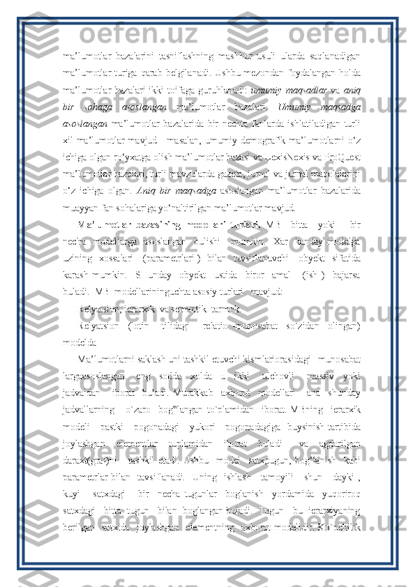 ma’lumotlar   bazalarini   tasniflashning   mashhur   usuli   ularda   saqlanadigan
ma’lumotlar  turiga qarab belgilanadi.  Ushbu mezondan  foydalangan  holda
ma’lumotlar   bazalari   ikki   toifaga   guruhlanadi:   umumiy   maqsadlar   va   aniq
bir   sohaga   asoslangan   ma’lumotlar   bazalari.   Umumiy   maqsadga
asoslangan   ma’lumotlar   bazalarida   bir   nechta   fanlarda   ishlatiladigan   turli
xil ma’lumotlar mavjud - masalan, umumiy demografik ma’lumotlarni o‘z
ichiga olgan ro‘yxatga olish ma’lumotlar bazasi va LexisNexis va ProQuest
ma’lumotlar bazalari, turli mavzularda gazeta, jurnal va jurnal maqolalarini
o‘z   ichiga   olgan.   Aniq   bir   maqsadga   asoslangan   ma’lumotlar   bazalarida
muayyan fan sohalariga yo‘naltirilgan ma’lumotlar mavjud.
Ma’lumotlar   bazasining   modellari   turlari.   MB     bitta     yoki       bir
necha     modellarga     asoslangan     bulishi       mumkin.     Xar     kanday   modelga
uzining   xossalari      (parametrlari )   bilan   tavsiflanuvchi     obyekt   sifatida
karash   mumkin.     SHunday     obyekt     ustida     biror     amal       (ish   )     bajarsa
buladi.  MB  modellarininguchta asosiy turlari   mavjud: 
Relyatsion, ierarxik  va semantik  tarmok.
Relyatsion     (lotin       tilidagi       relatio   -munosabat     so`zidan     olingan)
modelda
Ma’lumotlarni saklash uni tashkil etuvchi kismlariorasidagi   munosabat
largaasoslangan.     eng     sodda     xolda     u     ikki       ulchovli       massiv     yoki
jadvaldan       iborat     buladi.   Murakkab     axborot     modellari       ana     shunday
jadvallarning       o`zaro     bog langan   to`plamidan     iborat.‟   MBning     ierarxik
modeli      pastki      pogonadagi       yukori       pogonadagiga   buysinish   tartibida
joylashgan     elementlar     tuplamidan     iborat     buladi       va     agdarilgan
daraxt(graf)ni       tashkil   etadi.   Ushbu     model     satx,tugun,   bog‘lanish     kabi
parametrlar  bilan   tavsiflanadi.     Uning    ishlash      tamoyili      shun  -   dayki  ,
kuyi       satxdagi       bir     necha   tugunlar     boglanish     yordamida     yuqoriroq
satxdagi   bitta  tugun   bilan  boglangan buladi.  Tugun-  bu  ierarxiyaning
berilgan     satxida     joylashgan     elementning     axborot   modelidir.  Ko`pchilik
11 