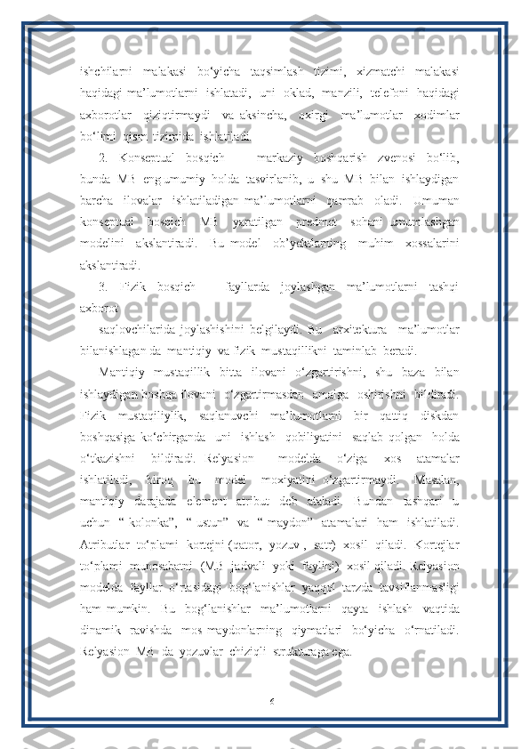 ishchilarni     malakasi     bo‘yicha     taqsimlash     tizimi,     xizmatchi     malakasi
haqidagi ma’lumotlarni   ishlatadi,   uni   oklad,   manzili,   telefoni   haqidagi
axborotlar     qiziqtirmaydi     va   aksincha,     oxirgi     ma’lumotlar     xodimlar
bo‘limi  qism  tizimida  ishlatiladi. 
2.     Konseptual     bosqich       –     markaziy     boshqarish     zvenosi     bo‘lib,
bunda  MB  eng umumiy  holda  tasvirlanib,  u  shu  MB  bilan  ishlaydigan
barcha     ilovalar     ishlatiladigan   ma’lumotlarni     qamrab     oladi.     Umuman
konseptual     bosqich     MB     yaratilgan     predmet     sohani   umumlashgan
modelini     akslantiradi.     Bu   model     ob’yektlarning     muhim     xossalarini
akslantiradi. 
3.     Fizik     bosqich     –     fayllarda     joylashgan     ma’lumotlarni     tashqi
axborot 
saqlovchilarida   joylashishini   belgilaydi.   Bu     arxitektura     ma’lumotlar
bilanishlagan da  mantiqiy  va fizik  mustaqillikni  taminlab  beradi.
Mantiqiy     mustaqillik     bitta     ilovani     o‘zgartirishni,     shu     baza     bilan
ishlaydigan boshqa ilovani   o‘zgartirmasdan   amalga   oshirishni   bildiradi.
Fizik     mustaqiliylik,     saqlanuvchi     ma’lumotlarni     bir     qattiq     diskdan
boshqasiga   ko‘chirganda     uni     ishlash     qobiliyatini     saqlab   qolgan     holda
o‘tkazishni     bildiradi.   Relyasion       modelda     o‘ziga     xos     atamalar
ishlatiladi,     biroq     bu     model     moxiyatini   o‘zgartirmaydi.     Masalan,
mantiqiy     darajada     element     atribut     deb     ataladi.     Bundan     tashqari     u
uchun   “ kolonka”,   “  ustun”   va   “ maydon”    atamalari    ham    ishlatiladi.
Atributlar   to‘plami  kortejni (qator,   yozuv ,  satr)   xosil  qiladi.  Kortejlar
to‘plami  munosabatni  (MB  jadvali  yoki  faylini)  xosil qiladi. Relyasion
modelda  fayllar  o‘rtasidagi  bog‘lanishlar  yaqqol  tarzda  tavsiflanmasligi
ham   mumkin.     Bu     bog‘lanishlar     ma’lumotlarni     qayta     ishlash     vaqtida
dinamik     ravishda     mos   maydonlarning     qiymatlari     bo‘yicha     o‘rnatiladi.
Relyasion  MB  da  yozuvlar  chiziqli  strukturaga ega.
16 