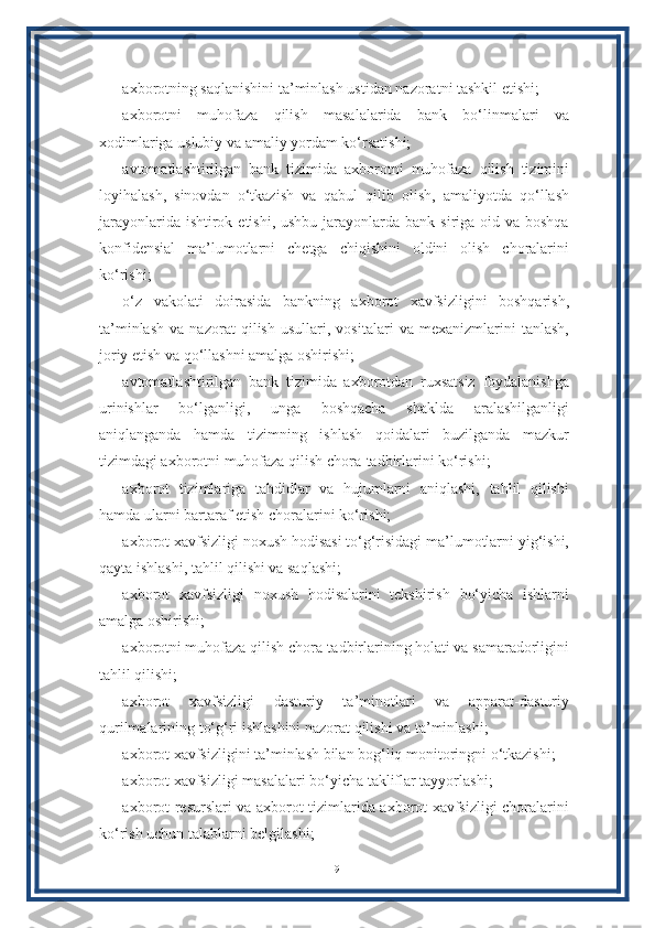 axborotning saqlanishini ta’minlash ustidan nazoratni tashkil etishi;
axborotni   muhofaza   qilish   masalalarida   bank   bo‘linmalari   va
xodimlariga uslubiy va amaliy yordam ko‘rsatishi;
avtomatlashtirilgan   bank   tizimida   axborotni   muhofaza   qilish   tizimini
loyihalash,   sinovdan   o‘tkazish   va   qabul   qilib   olish,   amaliyotda   qo‘llash
jarayonlarida ishtirok etishi,  ushbu jarayonlarda bank siriga oid va boshqa
konfidensial   ma’lumotlarni   chetga   chiqishini   oldini   olish   choralarini
ko‘rishi;
o‘z   vakolati   doirasida   bankning   axborot   xavfsizligini   boshqarish,
ta’minlash   va   nazorat   qilish   usullari,   vositalari   va   mexanizmlarini   tanlash,
joriy etish va qo‘llashni amalga oshirishi;
avtomatlashtirilgan   bank   tizimida   axborotdan   ruxsatsiz   foydalanishga
urinishlar   bo‘lganligi,   unga   boshqacha   shaklda   aralashilganligi
aniqlanganda   hamda   tizimning   ishlash   qoidalari   buzilganda   mazkur
tizimdagi axborotni muhofaza qilish chora-tadbirlarini ko‘rishi;
axborot   tizimlariga   tahdidlar   va   hujumlarni   aniqlashi,   tahlil   qilishi
hamda ularni bartaraf etish choralarini ko‘rishi;
axborot xavfsizligi noxush hodisasi to‘g‘risidagi ma’lumotlarni yig‘ishi,
qayta ishlashi, tahlil qilishi va saqlashi;
axborot   xavfsizligi   noxush   hodisalarini   tekshirish   bo‘yicha   ishlarni
amalga oshirishi;
axborotni muhofaza qilish chora-tadbirlarining holati va samaradorligini
tahlil qilishi;
axborot   xavfsizligi   dasturiy   ta’minotlari   va   apparat-dasturiy
qurilmalarining to‘g‘ri ishlashini nazorat qilishi va ta’minlashi;
axborot xavfsizligini ta’minlash bilan bog‘liq monitoringni o‘tkazishi;
axborot xavfsizligi masalalari bo‘yicha takliflar tayyorlashi;
axborot resurslari va axborot tizimlarida axborot xavfsizligi choralarini
ko‘rish uchun talablarni belgilashi;
19 