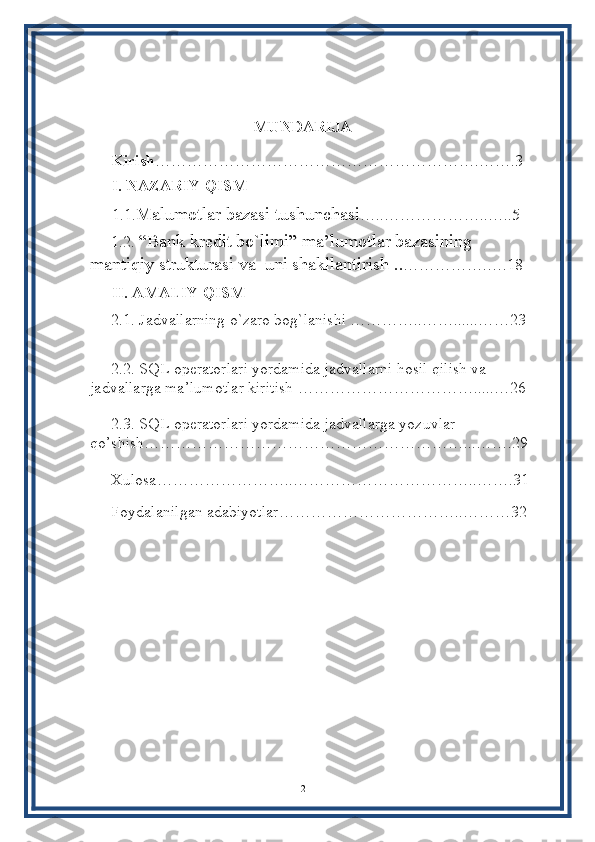 MUNDARIJA
Kirish …………………………………………………….…….3
I. NAZARIY QISM
1.1. Malumotlar bazasi tushunchasi …..………………..…..5
1.2.   “Bank kredit bo`limi”   ma’lumotlar bazasining          
mantiqiy strukturasi va  uni shakllantirish  .. …………….….18
II. AMALIY QISM
2.1.  Jadvallarning o`zaro bog`lanishi  …………..……......……23
2.2.   SQL operatorlari yordamida jadvallarni hosil qilish va  
jadvallarga ma’lumotlar kiritish  …………………………….....…26
2.3.   SQL operatorlari yordamida jadvallarga yozuvlar 
qo’shish……………………………………………………...…….29
Xulosa……………………..……………………………..…….31
Foydalanilgan adabiyotlar……………………………..………32
2 