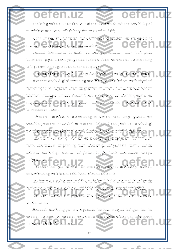 bankning axborot resurslari va axborot tizimlarida axborot xavfsizligini
ta’minlash va nazorat qilish bo‘yicha rejalarni tuzishi;
konfidensial,   shu   jumladan   bank   sirini   tashkil   etuvchi   va   shaxsga   doir
ma’lumotlarning saqlanishini nazorat qilishi;
axborot   tizimlarida   to‘xtash   va   avariya   holatlari   sodir   bo‘lganda
tizimlarni   qayta   tiklash   jarayonida   ishtirok   etishi   va   axborot   tizimlarining
to‘liq ishchi holatiga kelishini nazorat qilishi;
bank hujjatlariga muvofiq boshqa funksiyalarni amalga oshirishi kerak.
Axborot xavfsizligi xizmatining vazifalari, vakolatlari va majburiyatlari
bankning ichki  hujjatlari  bilan belgilanishi  mumkin, bunda mazkur  Nizom
talablari   inobatga   olinadi.   Axborot   xavfsizligi   xizmati   o‘zining   vazifa   va
majburiyatlarini   bajarishga   zarur   bo‘lgan   texnik   resurslari   bilan
ta’minlanishi lozim.
  Axborot   xavfsizligi   xizmatining   xodimlari   soni   unga   yuklatilgan
vazifalar,   axborot   resurslari   va   axborot   tizimlari   soni,   axborot   xavfsizligi
tizimlarining avtomatlashtirilganlik darajasidan kelib chiqib belgilanadi.
  Axborot   xavfsizligi   xizmati   va   axborot   texnologiyalari   bo‘linmalari
bank   boshqaruvi   organining   turli   a’zolariga   bo‘ysunishi   lozim,   bunda
axborot   xavfsizligi   xizmati   to‘g‘ridan   to‘g‘ri   bank   boshqaruvi   raisiga
bo‘ysunadi.
  Banklar   har   yili   kamida   bir   marotaba   axborot   xavfsizligi   xizmati
xodimlarining malakasini oshirishni ta’minlashi kerak.
 Axborot xavfsizligi qonunchilik hujjatlarida belgilangan talablar hamda
bankning axborot xavfsizligiga oid ichki hujjatlari asosida ta’minlanadi.
Bank axborot xavfsizligiga oid ichki siyosatini ishlab chiqishi va qabul
qilishi lozim.
Axborot   xavfsizligiga   oid   siyosatda   bankda   mavjud   bo‘lgan   barcha
axborot   tizimlari   va   axborot   resurslarida   axborot   xavfsizligini   ta’minlash
bo‘yicha talablar belgilanadi.
20 