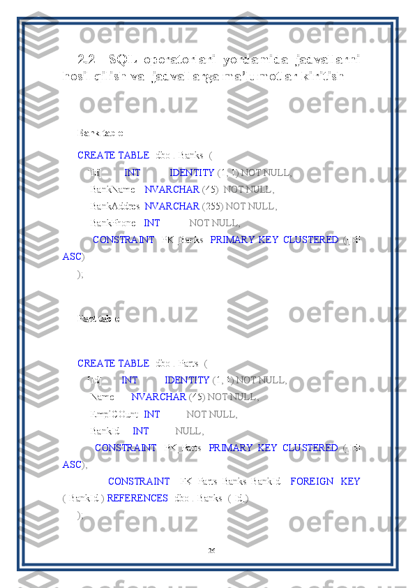 2.2     SQL   operatorlari   yordamida   jadvallarni
hosil qilish va  jadvallarga ma’lumotlar kiritish
Bank table
CREATE   TABLE  [dbo] . [Banks]   (
    [Id]          INT              IDENTITY  ( 1 ,  1 )   NOT   NULL,
    [BankName]    NVARCHAR  ( 45 )    NOT   NULL,
    [BankAddres]  NVARCHAR  ( 255 )   NOT   NULL,
    [BankPhone]   INT              NOT   NULL,
        CONSTRAINT   [PK_Banks]   PRIMARY   KEY   CLUSTERED   ( [Id]
ASC )
);
Part table
CREATE   TABLE  [dbo] . [Parts]   (
    [Id]         INT             IDENTITY  ( 1 ,  1 )   NOT   NULL,
    [Name]       NVARCHAR  ( 45 )   NOT   NULL,
    [EmplCOunt]  INT             NOT   NULL,
    [BankId]     INT             NULL,
        CONSTRAINT   [PK_Parts]   PRIMARY   KEY   CLUSTERED   ( [Id]
ASC ),
        CONSTRAINT   [FK_Parts_Banks_BankId]   FOREIGN   KEY
( [BankId] )   REFERENCES  [dbo] . [Banks]   ( [Id] )
);
26 