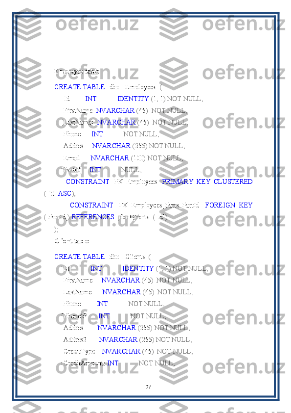 Employee table
CREATE   TABLE  [dbo] . [Employees]   (
    [Id]         INT              IDENTITY  ( 1 ,  1 )   NOT   NULL,
    [FirstName]  NVARCHAR  ( 45 )    NOT   NULL,
    [LastName]   NVARCHAR  ( 45 )    NOT   NULL,
    [Phone]      INT              NOT   NULL,
    [Addres]     NVARCHAR  ( 255 )   NOT   NULL,
    [Email]      NVARCHAR  ( 100 )   NOT   NULL,
    [PartId]     INT              NULL,
        CONSTRAINT   [PK_Employees]   PRIMARY   KEY   CLUSTERED
( [Id]  ASC ),
        CONSTRAINT   [FK_Employees_Parts_PartId]   FOREIGN   KEY
( [PartId] )   REFERENCES  [dbo] . [Parts]   ( [Id] )
);
Client table
CREATE   TABLE  [dbo] . [Clients]   (
    [Id]            INT              IDENTITY  ( 1 ,  1 )   NOT   NULL,
    [FirstName]     NVARCHAR  ( 45 )    NOT   NULL,
    [LastName]      NVARCHAR  ( 45 )    NOT   NULL,
    [Phone]         INT              NOT   NULL,
    [Phone2]        INT              NOT   NULL,
    [Addres]        NVARCHAR  ( 255 )   NOT   NULL,
    [Addres2]       NVARCHAR  ( 255 )   NOT   NULL,
    [CreditType]    NVARCHAR  ( 45 )    NOT   NULL,
    [CreditAmount]  INT              NOT   NULL,
27 