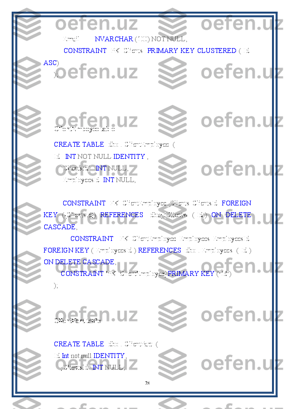     [Email]         NVARCHAR  ( 100 )   NOT   NULL,
        CONSTRAINT   [PK_Clients]   PRIMARY   KEY   CLUSTERED   ( [Id]
ASC )
);
ClientEmpoyee table
CREATE   TABLE  [dbo] . [ClientEmployee]   (
Id    INT   NOT   NULL   IDENTITY   ,
    [ClientsId]    INT   NULL,
    [EmployeesId]  INT   NULL,
    
        CONSTRAINT   [FK_ClientEmployee_Clients_ClientsId]   FOREIGN
KEY   ( [ClientsId] )   REFERENCES   [dbo] . [Clients]   ( [Id] )   ON   DELETE
CASCADE ,
        CONSTRAINT   [FK_ClientEmployee_Employees_EmployeesId]
FOREIGN   KEY   ( [EmployeesId] )   REFERENCES   [dbo] . [Employees]   ( [Id] )
ON   DELETE   CASCADE ,  
     CONSTRAINT  [PK_ClientEmployee]  PRIMARY   KEY  ( [Id] )
);
ClientPart table
CREATE   TABLE  [dbo] . [ClientPart]   (
Id  Int   not   null   IDENTITY ,
    [ClientsId]  INT   NULL,
28 