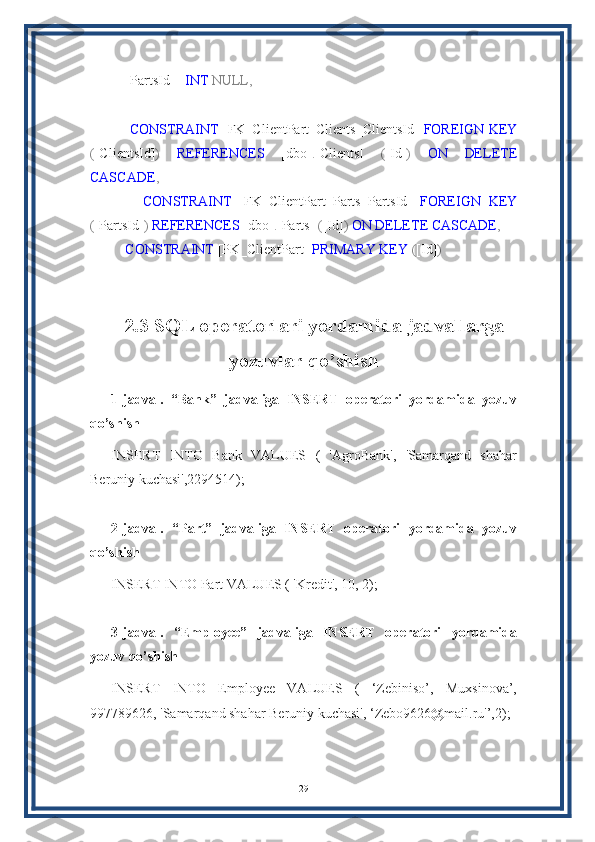     [PartsId]    INT   NULL,
    
        CONSTRAINT   [FK_ClientPart_Clients_ClientsId]   FOREIGN   KEY
( [ClientsId] )   REFERENCES   [dbo] . [Clients]   ( [Id] )   ON   DELETE
CASCADE ,
        CONSTRAINT   [FK_ClientPart_Parts_PartsId]   FOREIGN   KEY
( [PartsId] )   REFERENCES  [dbo] . [Parts]   ( [Id] )   ON   DELETE   CASCADE ,  
     CONSTRAINT  [PK_ClientPart]  PRIMARY   KEY  ( [Id] )
2.3 SQL operatorlari yordamida jadvallarga
yozuvlar qo’shish
1-jadval.   “Bank”   jadvaliga   INSERT   operatori   yordamida   yozuv
qo’shish
INSERT   INTO   Bank   VALUES   (   'AgroBank',   'Samarqand   shahar
Beruniy kuchasi',2294514);
2-jadval.   “Part”   jadvaliga   INSERT   operatori   yordamida   yozuv
qo’shish
INSERT INTO Part VALUES ( 'Kredit', 10, 2);
3-jadval.   “Employee”   jadvaliga   INSERT   operatori   yordamida
yozuv qo’shish
INSERT   INTO   Employee   VALUES   (   ‘Zebiniso’,   Muxsinova’,
997789626, 'Samarqand shahar Beruniy kuchasi', ‘Zebo9626@mail.ru'’,2);
29 