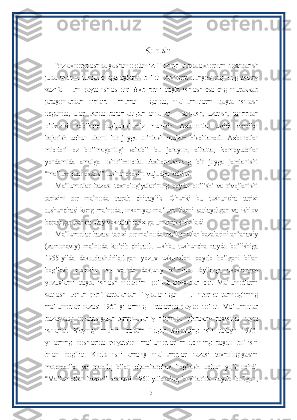 Kirish
Biz axborot asrida yashamoqdamiz. Hozirgi kunda axborotni boshqarish
juda   muhim   tushunchaga   aylanib   bo’ldi.   Axborot   dunyosidagi   eng   asosiy
vazifa   –   uni   qayta   ishlashdir.   Axborotni   qayta   ishlash   esa   eng   murakkab
jarayonlardan   biridir.   Umuman   olganda,   ma’lumotlarni   qayta   ishlash
deganda,   ular   ustida   bajariladigan   amallar   –   saqlash,   uzatish,   tahrirdan
o’tkazish   kabilarni   tushunishimiz   mumkin.   Axborotlar   ustida   amallar
bajarish   uchun   ularni   bir   joyga   to’plash   muhim   hisoblanadi.   Axborotlar
miqdori   oz   bo’lmaganligi   sababli   bu   jarayon,   albatta,   kompyuterlar
yordamida   amalga   oshirilmoqda.   Axborotlarning   bir   joyga   jamlanishi
“ma’lumotlar bazasi” tushunchasini vujudga keltirdi.
Ma’lumotlar   bazasi   texnologiyalarining   paydo   bo’lishi   va   rivojlanishi
tarixini   tor   ma’noda   qarab   chiqaylik.   Chunki   bu   tushuncha   tarixi
tushunchasi   keng   ma’noda,   insoniyat   ma’lumotlarni   saqlaydigan   va   ishlov
beradigan har qanday vositalar tarixiga umumlashtiriladi. 
Ma’lumotlar bazasi tarixi tor ma’noda ma’lumotlar bazalarini an’anaviy
(zamonaviy)   ma’noda   ko’rib   chiqadi.   Ushbu   tushuncha   paydo   bo’lishiga
1955-yilda   dasturlashtiriladigan   yozuv   uskunalari   paydo   bo’lgani   bilan
bog’lash   mumkin.   Bu   vaqtda   dasturiy   ta’minot   fayllarga   asoslangan
yozuvlarni   qayta   ishlash   modelini   qo’llab-quvvatlar   edi.   Ma’lumotlarni
saqlash   uchun   perfokartalardan   foydalanilgan   [1].   Internet   tarmog’ining
ma’lumotlar   bazasi   1960-yillarning   o’rtalarida   paydo   bo’ldi.   Ma’lumotlar
bazasidagi   operatsiyalar   terminallar   yordamida   interaktiv   ravishda   qayta
ishlandi.   Keyingi   muhim   qadam   Edgar   Koddning   ishi   tufayli   1970-
yillarning   boshlarida   relyatsion   ma’lumotlar   modelining   paydo   bo’lishi
bilan   bog’liq.   Kodd   ishi   amaliy   ma’lumotlar   bazasi   texnologiyasini
matematika   va   mantiq   bilan   chambarchas   bog’lash   uchun   yo’l   ochdi.
“Ma’lumotlar   bazasi”   atamasi   1960-yillarning   boshlarida   paydo   bo’lgan,
3 