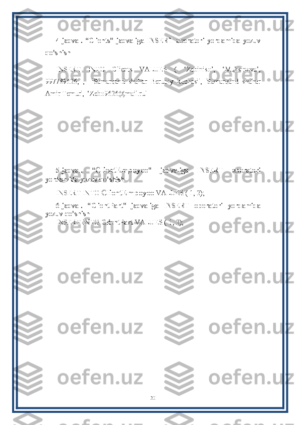 4-jadval.   “Clients”   jadvaliga   INSERT   operatori   yordamida   yozuv
qo’shish
INSERT   INTO   Clients   VALUES   (   ‘Zebiniso’,   ‘Muhsinova’,
997789626,   ,     'Samarqand   shahar   Beruniy   kuchasi',   'Samarqand   shahar
Amir Temur',  ‘Zebo9626@mail.ru'
5-jadval.   “ ClientEmpoyee ”   jadvaliga   INSERT   operatori
yordamida yozuv qo’shish
INSERT INTO  ClientEmpoyee  VALUES ( 1, 2);
6-jadval.   “ ClientPart ”   jadvaliga   INSERT   operatori   yordamida
yozuv qo’shish
INSERT INTO  ClientPart   VALUES ( 1, 2);
30 