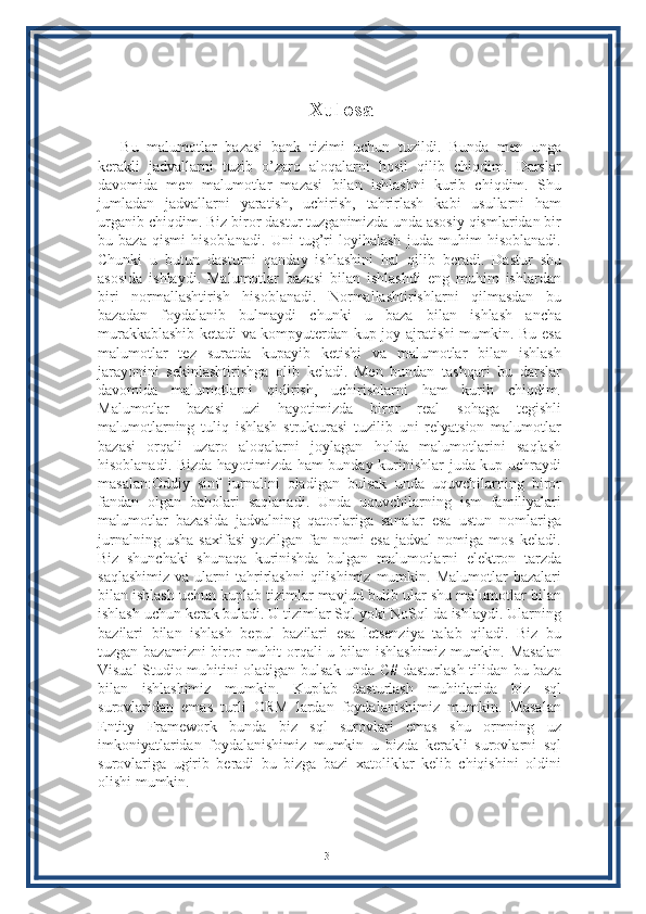 Xulosa
Bu   malumotlar   bazasi   bank   tizimi   uchun   tuzildi.   Bunda   men   unga
kerakli   jadvallarni   tuzib   o’zaro   aloqalarni   hosil   qilib   chiqdim.   Darslar
davomida   men   malumotlar   mazasi   bilan   ishlashni   kurib   chiqdim.   Shu
jumladan   jadvallarni   yaratish,   uchirish,   tahrirlash   kabi   usullarni   ham
urganib chiqdim. Biz biror dastur tuzganimizda unda asosiy qismlaridan bir
bu   baza   qismi   hisoblanadi.   Uni   tug’ri   loyihalash   juda   muhim   hisoblanadi.
Chunki   u   butun   dasturni   qanday   ishlashini   hal   qilib   beradi.   Dastur   shu
asosida   ishlaydi.   Malumotlar   bazasi   bilan   ishlashdi   eng   muhim   ishlardan
biri   normallashtirish   hisoblanadi.   Normallashtirishlarni   qilmasdan   bu
bazadan   foydalanib   bulmaydi   chunki   u   baza   bilan   ishlash   ancha
murakkablashib ketadi va kompyuterdan kup joy ajratishi mumkin. Bu esa
malumotlar   tez   suratda   kupayib   ketishi   va   malumotlar   bilan   ishlash
jarayonini   sekinlashtirishga   olib   keladi.   Men   bundan   tashqari   bu   darslar
davomida   malumotlarni   qidirish,   uchirishlarni   ham   kurib   chiqdim.
Malumotlar   bazasi   uzi   hayotimizda   biror   real   sohaga   tegishli
malumotlarning   tuliq   ishlash   strukturasi   tuzilib   uni   relyatsion   malumotlar
bazasi   orqali   uzaro   aloqalarni   joylagan   holda   malumotlarini   saqlash
hisoblanadi. Bizda hayotimizda ham bunday kurinishlar juda kup uchraydi
masalan:Oddiy   sinf   jurnalini   oladigan   bulsak   unda   uquvchilarning   biror
fandan   olgan   baholari   saqlanadi.   Unda   uquvchilarning   ism   familiyalari
malumotlar   bazasida   jadvalning   qatorlariga   sanalar   esa   ustun   nomlariga
jurnalning   usha   saxifasi   yozilgan   fan   nomi   esa   jadval   nomiga   mos   keladi.
Biz   shunchaki   shunaqa   kurinishda   bulgan   malumotlarni   elektron   tarzda
saqlashimiz   va  ularni   tahrirlashni  qilishimiz   mumkin.  Malumotlar  bazalari
bilan ishlash uchun kuplab tizimlar mavjud bulib ular shu malumotlar bilan
ishlash uchun kerak buladi. U tizimlar Sql yoki NoSql da ishlaydi. Ularning
bazilari   bilan   ishlash   bepul   bazilari   esa   letsenziya   talab   qiladi.   Biz   bu
tuzgan bazamizni biror muhit orqali u bilan ishlashimiz  mumkin. Masalan
Visual Studio muhitini oladigan bulsak unda C# dasturlash tilidan bu baza
bilan   ishlashimiz   mumkin.   Kuplab   dasturlash   muhitlarida   biz   sql
surovlaridan   emas   turli   ORM   lardan   foydalanishimiz   mumkin.   Masalan
Entity   Framework   bunda   biz   sql   surovlari   emas   shu   ormning   uz
imkoniyatlaridan   foydalanishimiz   mumkin   u   bizda   kerakli   surovlarni   sql
surovlariga   ugirib   beradi   bu   bizga   bazi   xatoliklar   kelib   chiqishini   oldini
olishi mumkin.
31 