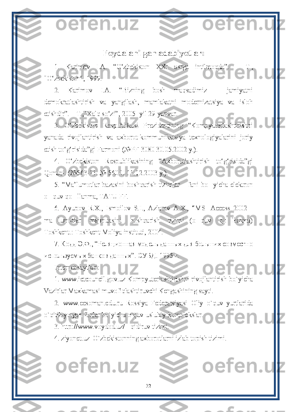 Foydalanilgan adabiyotlar:
1.   Karimov   I.A.   “O‘zbekiston   XXI   asrga   intilmoqda”.   –   T.,
"O‘zbekiston", 1999. 
2.   Karimov   I.A.   “Bizning   bosh   maqsadimiz   –   jamiyatni
demokratlashtirish   va   yangilash,   mamlakatni   modernizatsiya   va   isloh
etishdir”. – T.,”Xalq so‘zi”, 2005- yil 29-yanvar. 
3.   O‘zbekiston   Respublikasi   Prezidentining   “Kompyuterlashtirishni
yanada   rivojlantirish   va   axborot-kommunikatsiya   texnologiyalarini   joriy
etish to‘g‘risida”gi Farmoni (№PF-3080 30.05.2002 y.). 
4.   O‘zbekiston   Respublikasining   “Axborotlashtirish   to‘g‘risida”gi
Qonuni. (№563-11. № 560-II 11.12.2003 y.). 
5. “Ma’lumotlar  bazasini  boshqarish tizimlar  fani bo yicha elektron” ’
o quv qo llanma, TATU FF. 	
’ ’
6.   Ayupov   R.X.,   Ismoilov   S.I.,   Azlarov   A.X.,   M S   Access   2002   -	
“
ma lumotlar   majmuasini   boshqarish   tizimi (o quv   qo llanma)	
’ ” ’ ’
Toshkent.: Toshkent Moliya instituti, 2004. 
7. Кодд Э.Ф., “Реляциrная модель данных для больших сoместно
используемых банкo данных”.  СУБД. 1995 г. 
Internet saytlari:
1. www.ictcouncil.gov.uz-Kompyuterlashtirishni rivojlantirish bo`yicha
Vazirlar Maxkamasi muvofiqlashtiruvchi Kengashining sayti. 
2.   www.ecsoman.edu.ru–Rossiya   Federatsiyasi   Oliy   o`quv   yurtlarida
o`qitilayotgan fanlar bo`yicha o`quv-uslubiy komplekslar. 
3. http://www.voydod.uz/ - qidiruv tizimi. 
4. ziyonet.uz–O`zbekistonning axborotlarni izlab topish tizimi.
32 