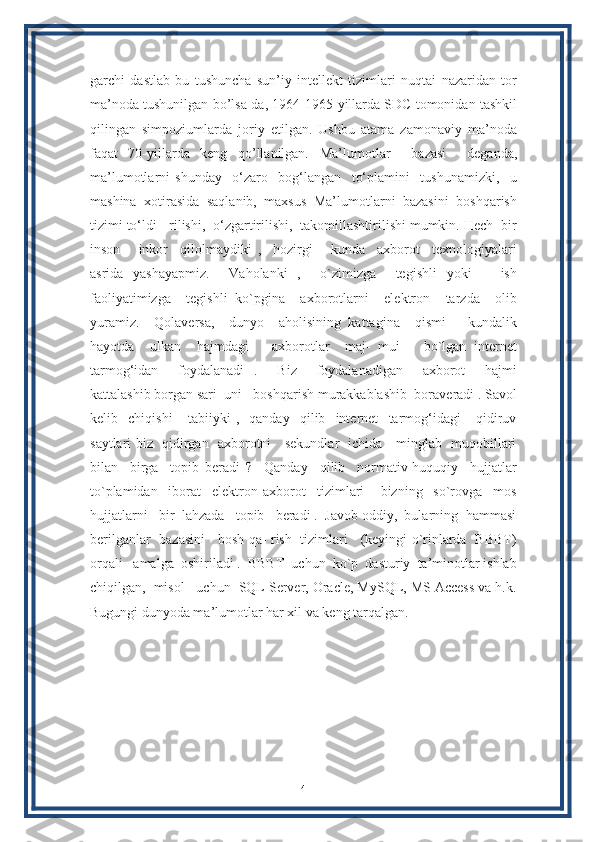 garchi   dastlab   bu   tushuncha   sun’iy   intellekt   tizimlari   nuqtai   nazaridan   tor
ma’noda tushunilgan bo’lsa-da, 1964-1965-yillarda SDC tomonidan tashkil
qilingan   simpoziumlarda   joriy   etilgan.   Ushbu   atama   zamonaviy   ma’noda
faqat   70-yillarda   keng   qo’llanilgan.   Ma’lumotlar     bazasi     deganda,
ma’lumotlarni   shunday     o‘zaro     bog‘langan     to‘plamini     tushunamizki,     u
mashina  xotirasida  saqlanib,  maxsus  Ma’lumotlarni  bazasini  boshqarish
tizimi to‘ldi - rilishi,  o‘zgartirilishi,  takomillashtirilishi mumkin. Hech  bir
inson       inkor     qilolmaydiki   ,     hozirgi       kunda     axborot     texnologiyalari
asrida   yashayapmiz.     Vaholanki   ,     o`zimizga     tegishli   yoki       ish
faoliyatimizga     tegishli   ko`pgina     axborotlarni     elektron     tarzda     olib
yuramiz.     Qolaversa,     dunyo     aholisining   kattagina     qismi       kundalik
hayotda     ulkan     hajmdagi       axborotlar     maj-   mui       bo`lgan   internet
tarmog‘idan     foydalanadi   .     Biz     foydalanadigan     axborot     hajmi
kattalashib borgan sari  uni   boshqarish murakkablashib  boraveradi . Savol
kelib     chiqishi       tabiiyki   ,     qanday     qilib     internet     tarmog‘idagi       qidiruv
saytlari biz   qidirgan   axborotni     sekundlar   ichida     minglab   muqobillari
bilan     birga     topib   beradi   ?     Qanday     qilib     normativ-huquqiy     hujjatlar
to`plamidan     iborat     elektron   axborot     tizimlari       bizning     so`rovga     mos
hujjatlarni   bir  lahzada   topib   beradi .  Javob oddiy,  bularning  hammasi
berilganlar   bazasini     bosh qa- rish   tizimlari     (keyingi o`rinlarda   BBBT)
orqali   amalga  oshiriladi .  BBBT  uchun  ko`p  dasturiy  ta’minotlar ishlab
chiqilgan,  misol   uchun  SQL Server, Oracle, MySQL, MS Access va h.k.
Bugungi dunyoda ma’lumotlar har xil va keng tarqalgan.
4 