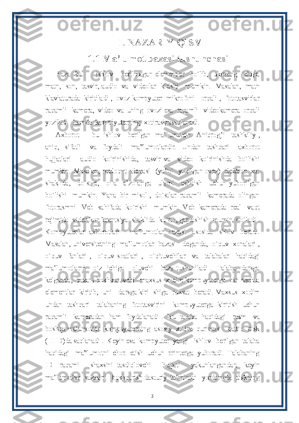 I. NAZARIY QISM
1.1 Ma’lumot bazasi tushunchasi
Baza     bu     –     ishlov       berilmagan   elementlar     bo`lib,     ularning     ichiga
matn,   son,   tasvir, audio   va   videolar   kirishi     mumkin.   Masalan,   matn
klaviaturada  kiritiladi ,  ovoz kompyuter  mikrofoni   orqali ,  fototasvirlar
raqamli   kamera,  video  va  uning  ovozi esa  raqamli   videokamera  orqali
yoziladi   hamda  kompiyuterning  xotirasigasaqlanadi.
Axborot   –   bu   ishlov     berilgan   ma’lumotdir.   Aniqrog ’֥ i     tashkiliy ,
aniq,     sifatli       va     foydali       ma lumotlardir.     Undan     tashqari       axborot	
‟
hujjatlari       audio     ko`rinishida,     tasvir   va     video     ko`rinishda     bo`lishi
mumkin.  Masalan,  muloqot  aloqasi   (ya ni   yozilgan ovoz)  elektron  xat	
‟
shaklida,     do`stga,     oila     a’zolariga     ularni     eshitish     uchun   yuborilgan
bo`lishi   mumkin.  Yana  bir  misol ,  do`stlar  raqamli   kamerada  olingan
fotorasmni   Veb  sahifada  ko`rishi   mumkin.  Veb  kamerada  real   vaqt
rejimida  video konferentsiya  shaklida  ko`rib, gaplashish  mumin  bo`ladi .
Kompyuterlar  axborotlarni   ma’lumotlar  bazasi   asosida  ishlov   beradi.
Masalan, universitetning   ma’lumotlar   bazasi     deganda,   o`quv   xonalari ,
o`quv     fanlari   ,     o`quv   soatlari   ,     o`qituvchilar     va     talabalar     haqidagi
ma’lumotlarni       o`z     ichiga       oluvchi       baza   tushuniladi   .     Talaba     darsga
kelganda,  bazani boshqaruvchi   maxsus  xodim kompьyuterga  bir  nechta
elementlar   kiritib,   uni     darsga kiri -shiga   ruxsat   beradi. Maxsus   xodim
undan   tashqari      talabaning   fototasvirini      kompьyuterga   kiritish   uchun
raqamli     kameradan   ham   foydalanadi .   Bu   talaba   haqidagi     rasm     va
boshqa malumotlar  kompьyuterning  asosiy  xotira  qurimasi   qattiq  disk
(HHD)da saqlanadi .  Keyin esa  kompyuter  yangi   ishlov   berilgan  talaba
haqidagi   ma lumotni  chop  etish  uchun  printerga  yuboradi.  Talabaning	
‟
ID     raqami       shaxsini   tasdiqlovchi       hujjati       yakunlangandan     keyin
ma’lumotlar  bazasini   boshqarish dasturiy  ta’minoti   yordamida  diskning
5 