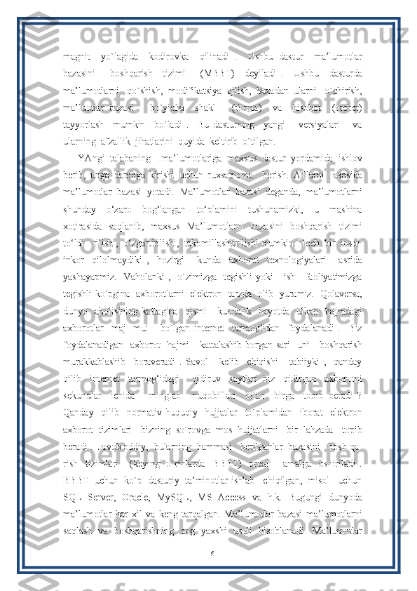 magnit     yo`lagida     kodirovka     qilinadi   .     Ushbu   dastur     ma’lumotlar
bazasini       boshqarish     tizimi       (MBBT)     deyiladi   .     Ushbu     dasturda
ma’lumotlarni   qo`shish,  modifikatsiya  qilish,  bazadan  ularni   o`chirish,
ma’luotlar   bazasi       bo`yicha     shakl       (forma)     va     hisobot     (otchet)
tayyorlash     mumkin     bo`ladi   .     Bu   dasturning     yangi       versiyalari       va
ularning  afzallik  jihatlarini  quyida  keltirib  o`tilgan.
YAngi   talabaning     ma’lumotlariga   maxsus   dastur   yordamida   ishlov
berib,   unga   darchga   kirishi   uchun   ruxsatnoma     berish.   ATlarni     asosida
ma’lumotlar  bazasi  yotadi.  Ma’lumotlar  bazasi  deganda,  ma’lumotlarni
shunday     o‘zaro     bog‘langan     to‘plamini     tushunamizki,     u     mashina
xotirasida    saqlanib,    maxsus    Ma’lumotlarni    bazasini    boshqarish    tizimi
to‘ldi - rilishi,  o‘zgartirilishi,  takomillashtirilishi mumkin. Hech  bir  inson
inkor     qilolmaydiki   ,     hozirgi       kunda     axborot     texnologiyalari       asrida
yashayapmiz.     Vaholanki   ,    o`zimizga   tegishli  yoki       ish      faoliyatimizga
tegishli ko`pgina   axborotlarni   elektron   tarzda   olib   yuramiz.   Qolaversa,
dunyo    aholisining   kattagina    qismi       kundalik    hayotda    ulkan    hajmdagi
axborotlar     maj-   mui       bo`lgan   internet     tarmog‘idan     foydalanadi   .     Biz
foydalanadigan   axborot   hajmi      kattalashib borgan sari    uni      boshqarish
murakkablashib     boraveradi   .   Savol       kelib     chiqishi       tabiiyki   ,     qanday
qilib     internet     tarmog‘idagi       qidiruv     saytlari   biz     qidirgan     axborotni
sekundlar     ichida       minglab     muqobillari     bilan     birga     topib   beradi   ?
Qanday     qilib     normativ-huquqiy     hujjatlar     to`plamidan     iborat     elektron
axborot  tizimlari   bizning  so`rovga  mos  hujjatlarni   bir  lahzada   topib
beradi .  Javob oddiy,  bularning  hammasi   berilganlar  bazasini   bosh qa-
rish     tizimlari       (keyingi   o`rinlarda     BBBT)     orqali       amalga     oshiriladi   .
BBBT  uchun  ko`p  dasturiy  ta’minotlar ishlab   chiqilgan,  misol   uchun
SQL   Server,   Oracle,   MySQL,   MS   Access   va   h.k.   Bugungi   dunyoda
ma’lumotlar   har   xil   va   keng   tarqalgan.   Ma’lumotlar   bazasi   ma’lumotlarni
saqlash   va   boshqarishning   eng   yaxshi   usuli   hisoblanadi.   Ma’lumotlar
6 