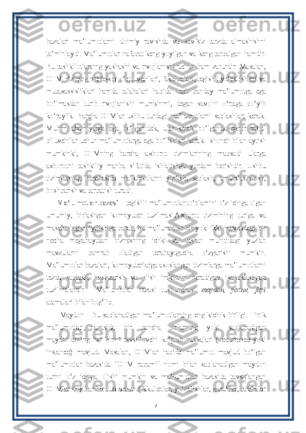 bazalari   ma’lumotlarni   doimiy   ravishda   va   xavfsiz   tarzda   almashishni
ta’minlaydi. Ma’lumotlar nafaqat keng yoyilgan va keng tarqalgan hamdir.
Bu   tashkilotlarning   yashashi   va   rivojlanishi   uchun   ham   zarurdir.   Masalan,
OTM o‘zining professor-o‘qituvchilari, fakultetlari, tegishli yo‘nalishlari va
mutaxassisliklari   hamda   talabalari   haqida   hech   qanday   ma’lumotga   ega
bo‘lmasdan   turib   rivojlanishi   mumkinmi,   degan   savolni   o‘rtaga   qo‘yib
ko‘raylik.   Barcha   OTMlar   ushbu   turdagi   ma’lumotlarni   saqlashlari   kerak.
Muhim   ahamiyatga   ega   bo‘lganidek,   ular   kerak   bo‘lganda   qaror   qabul
qiluvchilar uchun ma’lumotlarga ega bo‘lishlari kerak. Ishonch bilan aytish
mumkinki,   OTMning   barcha   axborot   tizimlarining   maqsadi   ularga
axborotni   tashkiliy   manba   sifatida   ishlatishga   yordam   berishdir.   Ushbu
tizimlarning   barchasida   ma’lumotlarni   yig‘ish,   saqlash,   umumlashtirish,
boshqarish va tarqatish turadi.
Ma’lumotlar bazasi –  tegishli ma’lumotlar to‘plamini o‘z ichiga olgan
umumiy,   birlashgan   kompyuter   tuzilmasi.Axborot   tizimining   turiga   va
masalaning qo‘yilishiga qarab, bu ma’lumotlar bir yoki ikki mavzudagi bir
necha   megabaytdan   biznesning   ichki   va   tashqi   muhitidagi   yuzlab
mavzularni   qamrab   oladigan   terabaytgacha   o‘zgarishi   mumkin.
Ma’lumotlar bazalari, kompyuterlarga asoslangan tizimlarga ma’lumotlarni
tezda   saqlash,   boshqarish   va   olish   imkonini   beradigan   ixtisoslashgan
tuzilmalardir.     Ma’lumotlar   bazasi   tushunchasi   maydon,   yozuv,   fayl
atamalari bilan bog‘liq.
  Maydon   –   bu   saqlanadigan   ma’lumotlarning   eng   kichik   birligi.   Tipik
ma’lumotlar   bazasida   bir   qancha   tiplarning   yoki   saqlanadigan
maydonlarning   har   birini   tavsiflovchi   ko‘plab   nusxalari   (occurrence   yoki
instance)   mavjud.   Masalan,   OTMlar   haqida   ma’lumot   mavjud   bo‘lgan
ma’lumotlar   bazasida   "OTM   raqami"   nomi   bilan   saqlanadigan   maydon
turini   o‘z   ichiga   olishi   mumkin   va   ma’lumotlar   bazasida   tavsiflangan
OTMlarning har bir turi uchun (fakultetlar, yo‘nalishlar, guruhlar, talabalar
7 