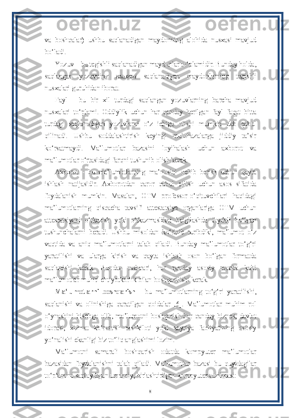 va   boshqalar)   ushbu   saqlanadigan   maydonning   alohida   nusxasi   mavjud
bo‘ladi.
Yozuv – bu tegishli saqlanadigan maydonlar to‘plamidir. Bunday holda,
saqlangan   yozuvning   nusxasi   saqlanadigan   maydonlarning   tegishli
nusxalari guruhidan iborat. 
Fayl   -   bu   bir   xil   turdagi   saqlangan   yozuvlarning   barcha   mavjud
nusxalari   to‘plami.   Oddiylik   uchun   har   qanday   berilgan   fayl   faqat   bitta
turdagi   saqlanadigan   yozuvlarni   o‘z   ichiga   olishi   mumkin   deb   qabul
qilinadi.   Ushbu   soddalashtirish   keyingi   mulohazalarga   jiddiy   ta’sir
ko‘rsatmaydi.   Ma’lumotlar   bazasini   loyihalash   uchun   axborot   va
ma’lumotlar o‘rtasidagi farqni tushunib olish kerak. 
Axborot   -   bu   ma’lumotlarning   ma’nosini   ochib   berish   uchun   qayta
ishlash   natijasidir.   Axborotdan   qaror   qabul   qilish   uchun   asos   sifatida
foydalanish   mumkin.   Masalan,   OTM   professor-o‘qituvchilari   haqidagi
ma’lumotlarning   qisqacha   tavsifi   attestatsiya   organlariga   OTM   uchun
attestatsiyani   o‘tkazish   yoki   o‘tkazmaslikni   belgilashda   foydali   bo‘lgan
tushunchalarni   beradi.   Ushbu   misoldan   ko‘rinib   turibdiki,   ma’lumot   o‘z
vaqtida   va   aniq   ma’lumotlarni   talab   qiladi.   Bunday   ma’lumotlar   to‘g‘ri
yaratilishi   va   ularga   kirish   va   qayta   ishlash   oson   bo‘lgan   formatda
saqlanishi   kerak.   Bundan   tashqari,   har   qanday   asosiy   manba   kabi
ma’lumotlar muhiti ehtiyotkorlik bilan boshqarilishi kerak. 
Ma’lumotlarni   boshqarish   -   bu   ma’lumotlarning   to‘g‘ri   yaratilishi,
saqlanishi   va   olinishiga   qaratilgan   qoidalar   [6].   Ma’lumotlar   muhim   rol
o‘ynashini   hisobga   olib,   ma’lumotni   boshqarish   har   qanday   biznes,   davlat
idorasi,   xizmat   ko‘rsatish   tashkiloti   yoki   xayriya   faoliyatining   asosiy
yo‘nalishi ekanligi biz to‘liq anglashimi lozim.
Ma’lumotni   samarali   boshqarish   odatda   kompyuter   ma’lumotlar
bazasidan   foydalanishni   talab   qiladi.   Ma’lumotlar   bazasi   bu   quyidagilar
to‘plamini saqlaydigan umumiy, birlashtirilgan kompyuter tuzilmasi:
8 