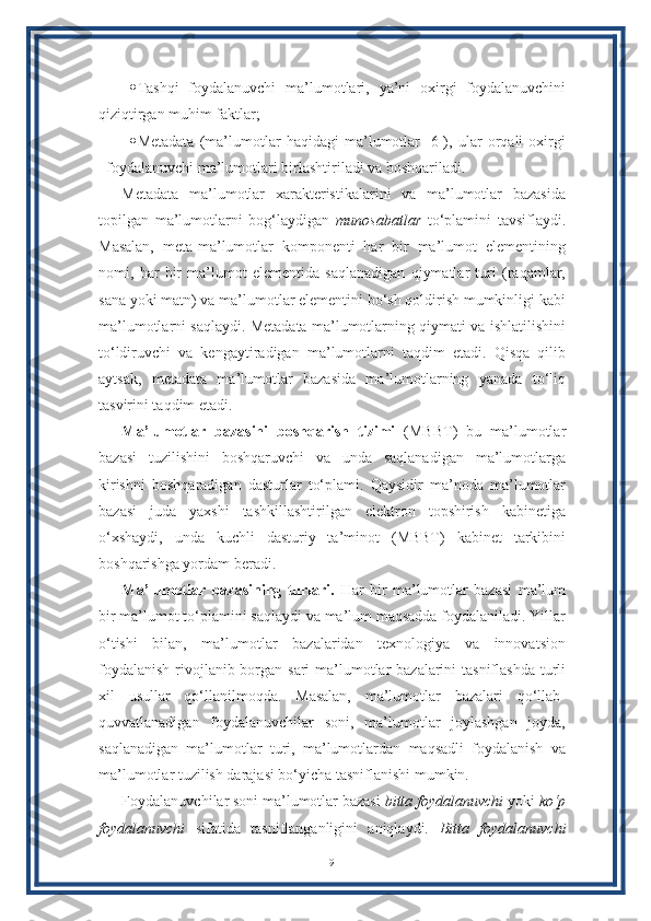  Tashqi   foydalanuvchi   ma’lumotlari,   ya’ni   oxirgi   foydalanuvchini
qiziqtirgan muhim faktlar;
 Metadata   (ma’lumotlar   haqidagi   ma’lumotlar   [6]),   ular   orqali   oxirgi
foydalanuvchi ma’lumotlari birlashtiriladi va boshqariladi.
Metadata   ma’lumotlar   xarakteristikalarini   va   ma’lumotlar   bazasida
topilgan   ma’lumotlarni   bog‘laydigan   munosabatlar   to‘plamini   tavsiflaydi.
Masalan,   meta-ma’lumotlar   komponenti   har   bir   ma’lumot   elementining
nomi,   har   bir   ma’lumot   elementida   saqlanadigan   qiymatlar   turi   (raqamlar,
sana yoki matn) va ma’lumotlar elementini bo‘sh qoldirish mumkinligi kabi
ma’lumotlarni saqlaydi. Metadata ma’lumotlarning qiymati va ishlatilishini
to‘ldiruvchi   va   kengaytiradigan   ma’lumotlarni   taqdim   etadi.   Qisqa   qilib
aytsak,   metadata   ma’lumotlar   bazasida   ma’lumotlarning   yanada   to‘liq
tasvirini taqdim etadi.
Ma’lumotlar   bazasini   boshqarish   tizimi   (MBBT)   bu   ma’lumotlar
bazasi   tuzilishini   boshqaruvchi   va   unda   saqlanadigan   ma’lumotlarga
kirishni   boshqaradigan   dasturlar   to‘plami.   Qaysidir   ma’noda   ma’lumotlar
bazasi   juda   yaxshi   tashkillashtirilgan   elektron   topshirish   kabinetiga
o‘xshaydi,   unda   kuchli   dasturiy   ta’minot   (MBBT)   kabinet   tarkibini
boshqarishga yordam beradi.
Ma’lumotlar   bazasining   turlari.   Har   bir   ma’lumotlar   bazasi   ma’lum
bir ma’lumot to‘plamini saqlaydi va ma’lum maqsadda foydalaniladi. Yillar
o‘tishi   bilan,   ma’lumotlar   bazalaridan   texnologiya   va   innovatsion
foydalanish  rivojlanib borgan sari ma’lumotlar  bazalarini tasniflashda  turli
xil   usullar   qo‘llanilmoqda.   Masalan,   ma’lumotlar   bazalari   qo‘llab-
quvvatlanadigan   foydalanuvchilar   soni,   ma’lumotlar   joylashgan   joyda,
saqlanadigan   ma’lumotlar   turi,   ma’lumotlardan   maqsadli   foydalanish   va
ma’lumotlar tuzilish darajasi bo‘yicha tasniflanishi mumkin.
Foydalanuvchilar soni ma’lumotlar bazasi  bitta foydalanuvchi  yoki  ko‘p
foydalanuvchi   sifatida   tasniflanganligini   aniqlaydi.   Bitta   foydalanuvchi
9 