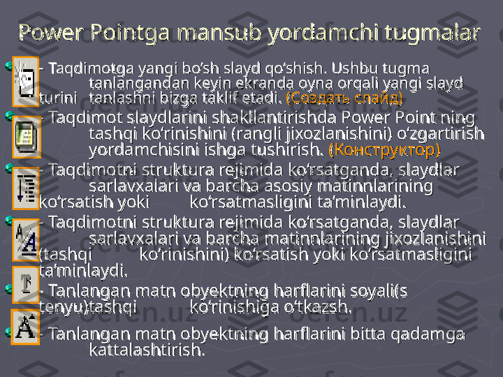 - - 
Taqdimotga yangi bo’sh slayd qo‘shish. Ushbu tugma       Taqdimotga yangi bo’sh slayd qo‘shish. Ushbu tugma       
tanlangandan keyin ekranda oyna orqali yangi slayd tanlangandan keyin ekranda oyna orqali yangi slayd 
turini turini 
tanlashni bizga taklif etadi. tanlashni bizga taklif etadi. 
((
Создать слайдСоздать слайд
))
- Taqdimot slaydlarini shakllantirishda Power Point ning - Taqdimot slaydlarini shakllantirishda Power Point ning 
tashqi ko‘rinishini (rangli jixozlanishini) o‘zgartirish tashqi ko‘rinishini (rangli jixozlanishini) o‘zgartirish 
yordamchisini ishga tushirish. yordamchisini ishga tushirish. 
(Конструктор)(Конструктор)
- Taqdimotni struktura rejimida ko‘rsatganda, slaydlar - Taqdimotni struktura rejimida ko‘rsatganda, slaydlar 
sarlavxalari va barcha asosiy matinnlarining sarlavxalari va barcha asosiy matinnlarining 
ko‘rsatish yoki ko‘rsatish yoki 
ko‘rsatmasligini ta’minlaydi. ko‘rsatmasligini ta’minlaydi. 
- Taqdimotni struktura rejimida ko‘rsatganda, slaydlar - Taqdimotni struktura rejimida ko‘rsatganda, slaydlar 
sarlavxalari va barcha matinnlarining jixozlanishini sarlavxalari va barcha matinnlarining jixozlanishini 
(tashqi (tashqi 
ko‘rinishini) ko‘rsatish yoki ko‘rsatmasligini ko‘rinishini) ko‘rsatish yoki ko‘rsatmasligini 
ta’minlaydi. ta’minlaydi. 
- Tanlangan matn obyektning harflarini soyali(s - Tanlangan matn obyektning harflarini soyali(s 
tenyu)tashqi tenyu)tashqi 
ko‘rinishiga o‘tkazsh. ko‘rinishiga o‘tkazsh. 
- Tanlangan matn obyektning harflarini bitta qadamga - Tanlangan matn obyektning harflarini bitta qadamga 
kattalashtirish. kattalashtirish. Power Pointga mansub yordamchi tugmalarPower Pointga mansub yordamchi tugmalar 