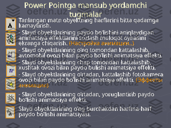 Power Pointga mansub yordamchi Power Pointga mansub yordamchi 
tugmalartugmalar
►
Tanlangan matn obyektning harflarini bitta qadamga Tanlangan matn obyektning harflarini bitta qadamga 
kamaytirish. kamaytirish. 
►
- Slayd obyektlarining paydo bo‘lishini aniqlaydigan - Slayd obyektlarining paydo bo‘lishini aniqlaydigan 
animatsiya effektlarini sozlash muloqot oynasini animatsiya effektlarini sozlash muloqot oynasini 
ekranga chiqarish. ekranga chiqarish. 
((
Настройка анимации..Настройка анимации..
))
►
- Slayd obyektlarining o’ng tomondan kattalashib, - Slayd obyektlarining o’ng tomondan kattalashib, 
avtomobil ovozi bilan paydo bo’lishi animatsiya effekti. avtomobil ovozi bilan paydo bo’lishi animatsiya effekti. 
►
- Slayd obyektlarining chap tomondan kattalashib, - Slayd obyektlarining chap tomondan kattalashib, 
xushtak ovozi bilan paydo bulishi animatsiya effekti. xushtak ovozi bilan paydo bulishi animatsiya effekti. 
►
- Slayd obyektlarining o’rtadan, kattalashib fotokamera - Slayd obyektlarining o’rtadan, kattalashib fotokamera 
ovozi bilan paydo bo’lishi animatsiya effekti. ovozi bilan paydo bo’lishi animatsiya effekti. 
(Эффекты (Эффекты 
анимации)анимации)
►
- Slayd obyektlarining o’rtadan, yoruglantirib paydo - Slayd obyektlarining o’rtadan, yoruglantirib paydo 
bo’lishi animatsiya effekti. bo’lishi animatsiya effekti. 
►
Slayd obyektlarining o’ng burchakdan harfma-harf Slayd obyektlarining o’ng burchakdan harfma-harf 
paydo bo’lishi animatsiyapaydo bo’lishi animatsiya
sisi
..
   