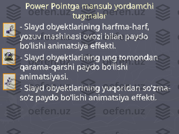 Power Pointga mansub yordamchi Power Pointga mansub yordamchi 
tugmalartugmalar
►
- Slayd obyektlarining harfma-harf, - Slayd obyektlarining harfma-harf, 
yozuv mashinasi ovozi bilan paydo yozuv mashinasi ovozi bilan paydo 
bo’lishi animatsiya effekti. bo’lishi animatsiya effekti. 
►
- Slayd obyektlarining ung tomondan - Slayd obyektlarining ung tomondan 
qarama-qarshi paydo bo’lishi qarama-qarshi paydo bo’lishi 
animatsiyaanimatsiya
ss
i. i. 
►
- Slayd obyektlarining yuqoridan so’zma-- Slayd obyektlarining yuqoridan so’zma-
so’z paydo bo’lishi animatsiya effekti.so’z paydo bo’lishi animatsiya effekti.
   