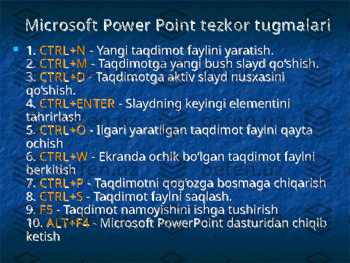 Microsoft  Pow er Point  Microsoft  Pow er Point  
t ezk or t ugmalarit ezk or t ugmalari
  

1. 1. 
CTRL+NCTRL+N
 - Yangi taqdimot faylini yaratish.  - Yangi taqdimot faylini yaratish. 
2. 2. 
CTRL+MCTRL+M
  
- Taqdimotga yangi bush slayd qo‘shish. - Taqdimotga yangi bush slayd qo‘shish. 
3. 3. 
CTRL+DCTRL+D
 - Taqdimotga aktiv slayd nusxasini  - Taqdimotga aktiv slayd nusxasini 
qo‘shish. qo‘shish. 
4. 4. 
CTRL+EN TERCTRL+EN TER
 - Slaydning keyingi elementini  - Slaydning keyingi elementini 
tahrirlash tahrirlash 
5. 5. 
CTRL+OCTRL+O
 - Ilgari yaratilgan taqdimot faylni qayta  - Ilgari yaratilgan taqdimot faylni qayta 
ochish ochish 
6. 6. 
CTRL+WCTRL+W
 - Ekranda ochik bo‘lgan taqdimot faylni  - Ekranda ochik bo‘lgan taqdimot faylni 
berkitish berkitish 
7. 7. 
CTRL+PCTRL+P
 - Taqdimotni qog‘ozga bosmaga chiqarish  - Taqdimotni qog‘ozga bosmaga chiqarish 
8. 8. 
CTRL+SCTRL+S
 - Taqdimot faylni saqlash.  - Taqdimot faylni saqlash. 
9. 9. 
F5F5
  
- Taqdimot namoyishini ishga tushirish - Taqdimot namoyishini ishga tushirish 
10. 10. 
ALT+F4ALT+F4
 - Microsoft PowerPoint dasturidan chiqib  - Microsoft PowerPoint dasturidan chiqib 
ketish ketish  