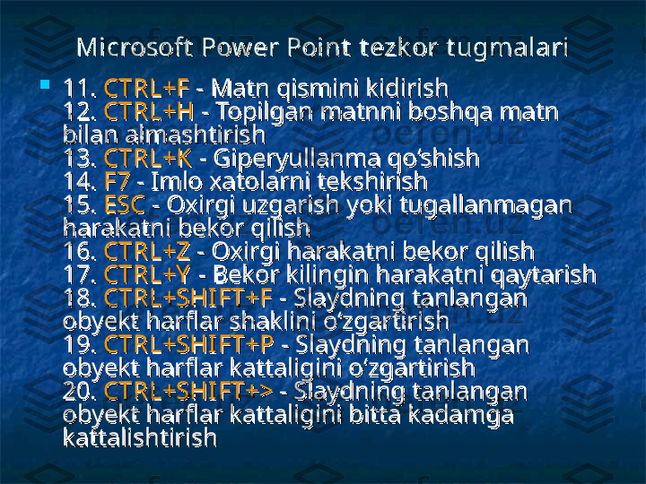 Microsoft  Pow er Point  Microsoft  Pow er Point  
t ezk or t ugmalarit ezk or t ugmalari

11. 11. 
CTRL+FCTRL+F
  
- Matn qismini kidirish - Matn qismini kidirish 
12. 12. 
CTRL+HCTRL+H
 - Topilgan matnni boshqa matn  - Topilgan matnni boshqa matn 
bilan almashtirish bilan almashtirish 
13. 13. 
CTRL+KCTRL+K
 - Giperyullanma qo‘shish  - Giperyullanma qo‘shish 
14. 14. 
F7F7
 - Imlo xatolarni tekshirish  - Imlo xatolarni tekshirish 
15. 15. 
ESCESC
 - Oxirgi uzgarish yoki tugallanmagan  - Oxirgi uzgarish yoki tugallanmagan 
harakatni bekor qilish harakatni bekor qilish 
16. 16. 
CTRL+ZCTRL+Z
 - Oxirgi harakatni bekor qilish  - Oxirgi harakatni bekor qilish 
17. 17. 
CTRL+YCTRL+Y
  
- Bekor kilingin harakatni qaytarish - Bekor kilingin harakatni qaytarish 
18. 18. 
CTRL+SHIFT+FCTRL+SHIFT+F
 - Slaydning tanlangan  - Slaydning tanlangan 
obyekt harflar shaklini o‘zgartirish obyekt harflar shaklini o‘zgartirish 
19. 19. 
CTRL+SHIFT+PCTRL+SHIFT+P
  
- Slaydning tanlangan - Slaydning tanlangan 
obyekt harflar kattaligini o‘zgartirish obyekt harflar kattaligini o‘zgartirish 
20. 20. 
CTRL+SHIFT+>CTRL+SHIFT+>
 - Slaydning tanlangan  - Slaydning tanlangan 
obyekt harflar kattaligini bitta kadamga obyekt harflar kattaligini bitta kadamga 
kattalishtirish kattalishtirish  