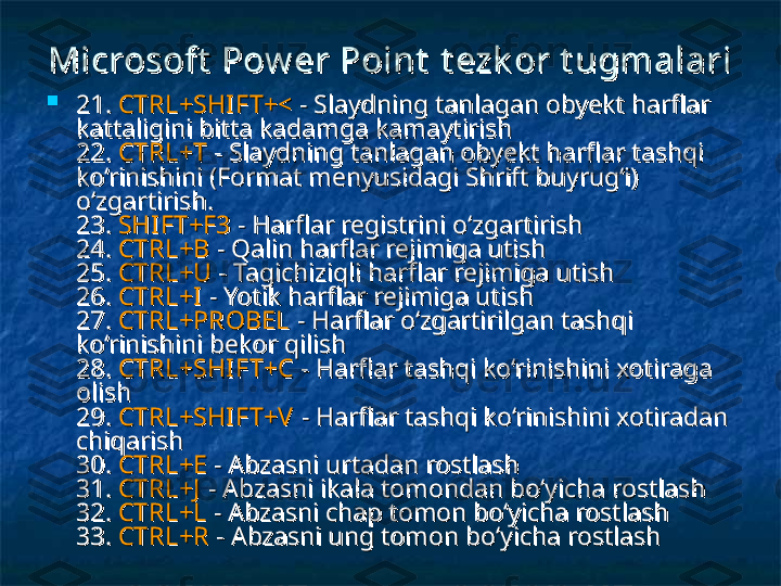 Microsoft  Pow er Point  Microsoft  Pow er Point  
t ezk or t ugmalarit ezk or t ugmalari

21. 21. 
CTRL+SHI FT+<CTRL+SHI FT+<
 - Slaydning tanlagan obyekt harflar  - Slaydning tanlagan obyekt harflar 
kattaligini bitta kadamga kamaytirish kattaligini bitta kadamga kamaytirish 
22. 22. 
CTRL+TCTRL+T
  
- Slaydning tanlagan obyekt harflar tashqi - Slaydning tanlagan obyekt harflar tashqi 
ko‘rinishini (Format menyusidagi Shrift buyrug‘i) ko‘rinishini (Format menyusidagi Shrift buyrug‘i) 
o‘zgartirish. o‘zgartirish. 
23. 23. 
SHI FT+F3SHI FT+F3
 - Harflar registrini o‘zgartirish  - Harflar registrini o‘zgartirish 
24. 24. 
CTRL+BCTRL+B
 - Qalin harflar rejimiga utish  - Qalin harflar rejimiga utish 
25. 25. 
CTRL+UCTRL+U
 - Tagichiziqli harflar rejimiga utish  - Tagichiziqli harflar rejimiga utish 
26. 26. 
CTRL+ICTRL+I
 - Yotik harflar rejimiga utish  - Yotik harflar rejimiga utish 
27. 27. 
CTRL+PROBELCTRL+PROBEL
 - Harflar o‘zgartirilgan tashqi  - Harflar o‘zgartirilgan tashqi 
ko‘rinishini bekor qilish ko‘rinishini bekor qilish 
28. 28. 
CTRL+SHI FT+CCTRL+SHI FT+C
  
- Harflar tashqi ko‘rinishini xotiraga - Harflar tashqi ko‘rinishini xotiraga 
olish olish 
29. 29. 
CTRL+SHI FT+VCTRL+SHI FT+V
  
- Harflar tashqi ko‘rinishini xotiradan - Harflar tashqi ko‘rinishini xotiradan 
chiqarish chiqarish 
30. 30. 
CTRL+ECTRL+E
 - Abzasni urtadan rostlash  - Abzasni urtadan rostlash 
31. 31. 
CTRL+JCTRL+J
 - Abzasni ikala tomondan bo‘yicha rostlash  - Abzasni ikala tomondan bo‘yicha rostlash 
32. 32. 
CTRL+LCTRL+L
 - Abzasni chap tomon bo‘yicha rostlash  - Abzasni chap tomon bo‘yicha rostlash 
33. 33. 
CTRL+RCTRL+R
 - Abzasni ung tomon bo‘yicha rostlash  - Abzasni ung tomon bo‘yicha rostlash  