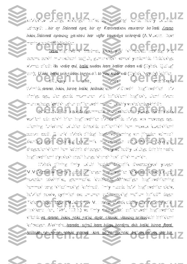 so‘zlashuv   uslubiga   xoslangan   bo‘lsa-da,   u   hozirgi   kunda   badiiy   uslubda  
uchraydi:   …bir   oy   Salomat   opa,   bir   oy   Karomatxon   muxarrir   bo‘ladi.   Ammo
lekin        Salomat   opaning   gazetasi   har   safar   tanqidga   uchraydi   (A.Muxtor.   Davr
mening taqdirimda)kabilar.
                    Balki   bog‘lovchisi   predmet,   shaxs   yoki   ish-harakat   orasidagi   zid,
qarama-qarshi   munosabatni   taajjub,   gumonsirash   semasi   yordamida   ifodalashga
xizmat   qiladi:   Bu   sodiq   qul,   balki   undan   ham   battar   odam   edi   (Oybek.   Qutlug‘
qon);   U ikki, balki uch yildan buyon o‘z to‘yini kutar edi   (Oybek. Navoiy) kabilar.
                    SHunday     qilib,   o‘zbek   tili   morfologik
tizimida   ammo ,   lekin ,   biroq ,   balki ,   holbuki   kabi   zidlovchi   bog‘lovchilari   o‘z
o‘rniga   ega,   ular   gapda   mazmunan     zid   bo‘laklarni   bog‘lash,   ularni   o‘zaro
munosabatga kiritish uchun qo‘llanuvchi muhim uslubiy vositalardan biridir.
So‘z   turkumlari   orasida   grammatik   munosabatlarni   yuzaga   keltirishdek
vazifani   ado   etishi   bilan   bog‘lovchilar   o‘zbek   tilida   o‘ziga   xos   mavqega   ega.
Ularning   funksional   uslublar   doirasida   qo‘llanilishi   ham   maxsus   kuzatishlarni
taqozo   etadi.   CHunki   o‘zbek   tilidagi   bog‘lovchilarning   son   jihatdan   salmoqli
ekanligi,   ular   o‘rtasidagi   sinonimik   munosabatlar   qo‘llanilishda   funksional
chegaralanishlarni  ham  keltirib chiqargan.  Ilmiy va badiiy uslubga  doir  bir  necha
bog‘lovchilarni qiyoslash orqali bunga ishonch hosil qilish mumkin.
O‘zbek   tilining   ilmiy   uslubi   haqida   doktorlik   dissertatsiyasi   yozgan
M.Mukarramov “Ilmiy nutqda qo‘llangan bog‘lovchilar funksional-stilistik nuqtai
nazardan   tekshirilsa,   grammatika   kitoblarida   ko‘rsatilgan   bog‘lovchilarning
hammasi   teng   ishlatilmasligi   ko‘rinadi.   Ilmiy   nutqda   ba’zi   bog‘lovchilar   aktiv,
ba’zilari   passiv,   ayrimlari   esa   umuman   qo‘llanmasligi   ma’lum   bo‘ladi”   degan
fikrlarni bayon etgan (Mukarramov M. Hozirgi o‘zbek adabiy tilining ilmiy stili.-
Toshkent:   Fan,   1984,   102-b.)   va   ilmiy   nutqda   faol   qo‘llanuvchi   bog‘lovchilar
sifatida   va,   ammo,   lekin,   yoki,   ya’ni,   agar,   chunki,   shuning   uchun kabi   birliklarni
ko‘rsatgan. Aksincha,   hamda, -u(yu), ham, bilan, bordiyu, deb, balki, biroq, faqat,
holbuki,   yo,   yo-yo,   yoinki,   yoxud,   -kim,   go‘yo,   go‘yoki,   ba’zan-ba’zan,   bir-bir, 