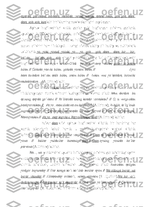 agarda,   garchand,   basharti,   mobodo,   zeroki,   nainki,   ammo   lekin,   goh-goh,   dam-
dam, xoh-xoh, kim kabi birliklarning passiv ekanligini qayd etgan.
Ayiruv   bog‘lovchilari   sodda   gaplar   yoki   bog‘langan   qo‘shma   gaplarda
uyushgan   bo‘laklarni,   shuningdek,   qo‘shma   gap   qismlarini   bog‘laydi   hamda
ulardagi   voqea-hodisa,   ish-harakat   va   holatning   almashinib   turishi   yoki   bir-birini
taqozo   qilishini   ham   ifodalaydi.   Hozirgi   o‘zbek   adabiy   tili   badiiy   va   publitsistik
uslublarida   yo,   yoki,   yoxud,   yoinki,   yo…   yo,   goh…   goh,   dam…   dam,   bir…   bir,
ba’zan…         ba’zan, xoh… xoh       singari yordamchilar eng faol qo‘llanuvchi ayiruvchi
bog‘lovchilar     qatoriga   kiradi:   O‘tdi   yoshlik   zavq   bilan,   gohi   to‘polon
bilan   //   Gohida   yaxshi   bilan,   gohida   yomon   bilan   //                                                           Ayri
ham   tushdim   ba’zan   qalb   bilan,   imon   bilan   //     Lekin   seni   yo‘qotdim,   birinchi
muhabbatim…   (A.Oripov) kabi.  
                        Ba’zan   va,yo   bog‘lovchilari   misra   boshida   yonma-yon   qo‘llanib,
ifodalanayotgan   ritorik   so‘roqni   kuchaytirishga   xizmat   qiladi:   Men   derdim     bu
qizning   qayda   go‘shasi   //   Yo‘llarida   uning   kimdir   zormikan?   //   O,   u   sevgisidan
baxtiyormikan //     Va yo         manzilida xazon to‘shagi?      (A.Oripov);   Eshilib, to‘lg‘onib
ingranadi   kuy   //     Qaylardan   kelmoqda   bu   ohu   faryod   //   Kim   u   yig‘layotgan,
Navoiymikin //   Va yo         may kuychisi Xayyommikin, dod!      (A.Oripov) kabilar.
                        Ba’zan   dam   so‘zi   ayiruv   bog‘lovchisi   sifatida   bir   bandning   har
satrida   takrorlanib   keladi   hamda   u   ma’no   kuchaytirish   vositasi   sifatida
ko‘rinadi:   Dam   og‘ir   xayolga   bo‘lur   zanjirband   //   Dam   qo‘shiq   to‘qiydi   u   yona-
yona   //   Intilar   yulduzlar   tumaniga   dam   //   Dam   oyning   yonida   bo‘lar
parvona   (A.Oripov) kabilar.
Na…, na    yordamchisi uyushiq bo‘laklar yoki qo‘shma gap tarkibidagi ayrim
sodda   gaplar   oldida   takrorlanib   keladi   hamda   ular   ifodalayotgan   inkor   ma’nosini
alohida   ta’kidlash,   uqdirib   ko‘rsatish   uchun   xizmat   qiladi:   Enasidan   qolgan
yodgor buyumday // Har kimga ko‘z-ko‘zlab kerilar  ayon //   Na oltinga berar,  na
berar   shunday   //   Allaqanday   ochko‘z,   nokas   olomon   (SH.Qurbon); Na   bir   so‘z
dedim senga   //   Na  tun bir  so‘z  degaydir   //  Dod  solib  yo‘llaringga  –  //   Qo‘llarim
cho‘zilgaydir   (X. Rustamova. Bir shirin so‘z qidirar bashar) kabilar. 