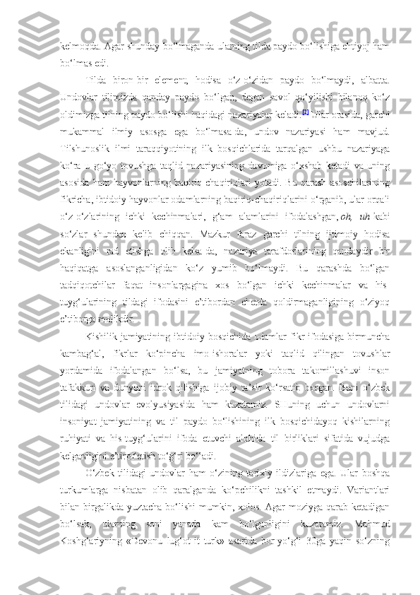 kelmoqda.  Agar shunday bo‘lmaganda ularning tilda paydo bo‘lishiga ehtiyoj ham
bo‘lmas edi.
Tilda   biron-bir   element,   hodisa   o‘z-o‘zidan   paydo   bo‘lmaydi,   albatta.
Undovlar   tilimizda   qanday   paydo   bo‘lgan,   degan   savol   qo‘yilishi   bilanoq   ko‘z
oldimizga tilning paydo bo‘lishi haqidagi nazariyalar keladi. [2]
  Ular orasida, garchi
mukammal   ilmiy   asosga   ega   bo‘lmasa-da,   undov   nazariyasi   ham   mavjud.
Tilshunoslik   ilmi   taraqqiyotining   ilk   bosqichlarida   tarqalgan   ushbu   nazariyaga
ko‘ra   u   go‘yo   tovushga   taqlid   nazariyasining   davomiga   o‘xshab   ketadi   va   uning
asosida   ham   hayvonlarning   baqiriq-chaqiriqlari   yotadi.   Bu   qarash   asoschilarining
fikricha, ibtidoiy hayvonlar odamlarning baqiriq-chaqiriqlarini o‘rganib, ular orqali
o‘z-o‘zlarining   ichki   kechinmalari,   g‘am   alamlarini   ifodalashgan,   oh,   uh   kabi
so‘zlar   shundan   kelib   chiqqan.   Mazkur   faraz   garchi   tilning   ijtimoiy   hodisa
ekanligini   rad   etishga   olib   kelsa-da,   nazariya   tarafdorlarining   qandaydir   bir
haqiqatga   asoslanganligidan   ko‘z   yumib   bo‘lmaydi.   Bu   qarashda   bo‘lgan
tadqiqotchilar   faqat   insonlargagina   xos   bo‘lgan   ichki   kechinmalar   va   his-
tuyg‘ularining   tildagi   ifodasini   e’tibordan   chetda   qoldirmaganligining   o‘ziyoq
e’tiborga molikdir.
Kishilik  jamiyatining  ibtidoiy bosqichida  odamlar  fikr  ifodasiga  birmuncha
kambag‘al,   fikrlar   ko‘pincha   imo-ishoralar   yoki   taqlid   qilingan   tovushlar
yordamida   ifodalangan   bo‘lsa,   bu   jamiyatning   tobora   takomillashuvi   inson
tafakkuri   va   dunyoni   idrok   qilishiga   ijobiy   ta’sir   ko‘rsatib   borgan.   Buni   o‘zbek
tilidagi   undovlar   evolyusiyasida   ham   kuzatamiz.   SHuning   uchun   undovlarni
insoniyat   jamiyatining   va   til   paydo   bo‘lishining   ilk   bosqichidayoq   kishilarning
ruhiyati   va   his-tuyg‘ularini   ifoda   etuvchi   alohida   til   birliklari   sifatida   vujudga
kelganligini e’tirof etish to‘g‘ri bo‘ladi.
O‘zbek   tilidagi   undovlar   ham   o‘zining   tarixiy   ildizlariga   ega.   Ular   boshqa
turkumlarga   nisbatan   olib   qaralganda   ko‘pchilikni   tashkil   etmaydi.   Variantlari
bilan birgalikda yuztacha   bo‘lishi   mumkin, xolos.  Agar  moziyga  qarab ketadigan
bo‘lsak,   ularning   soni   yanada   kam   bo‘lganligini   kuzatamiz.   Mahmud
Koshg‘ariyning   «Devonu   lug‘ot-it   turk»   asarida   bor-yo‘g‘i   30ga   yaqin   so‘zning 