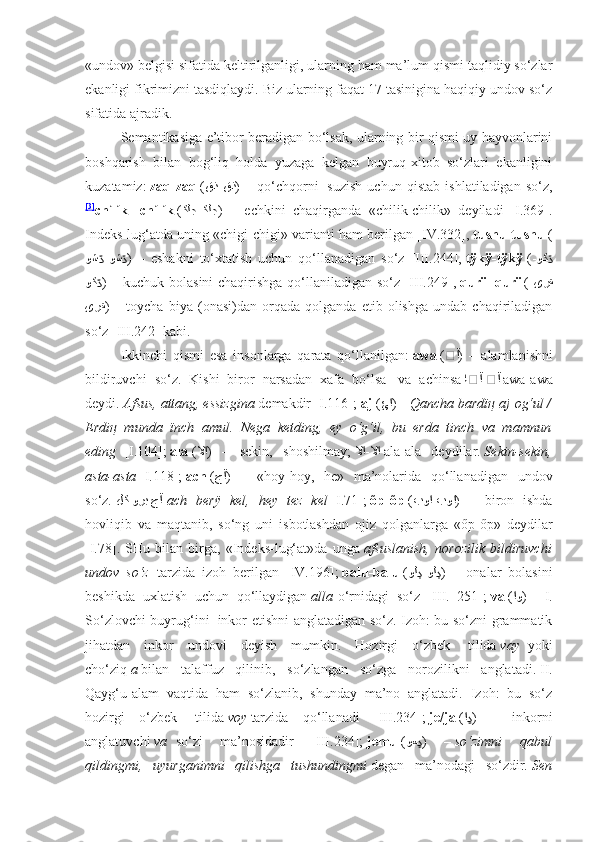 «undov» belgisi sifatida keltirilganligi, ularning ham ma’lum qismi taqlidiy so‘zlar
ekanligi fikrimizni tasdiqlaydi. Biz ularning faqat 17 tasinigina haqiqiy undov so‘z
sifatida ajradik.
Semantikasiga e’tibor beradigan bo‘lsak, ularning bir qismi uy hayvonlarini
boshqarish   bilan   bog‘liq   holda   yuzaga   kelgan   buyruq-xitob   so‘zlari   ekanligini
kuzatamiz:   zaq-zaq   ( قذ-قذ )   –   qo‘chqorni     suzish   uchun   qistab   ishlatiladigan   so‘z,
[3]
chílík-   chílík   ( ﻜﻟﺠ-ﻜﻟﺟ )   –   echkini   chaqirganda   «chilik-chilik»   deyiladi   [I.369].
Indeks-lug‘atda uning «chigi-chigi» varianti ham berilgan [IV.332],   tushu-tushu   (
وﺷ -وﺸڌ ڌ )   –   eshakni   to‘xtatish   uchun   qo‘llanadigan   so‘z   [III.244],   tÿkÿ-tÿkÿ   ( وﮐ	ڌ-
وﮐ	
ڌ ) – kuchuk bolasini chaqirishga qo‘llaniladigan so‘z [III.249],   qurï- qurï   ( ﻯﺮﻘ-
ﻯﺮﻘ )   –   toycha   biya   (onasi)dan   orqada   qolganda   etib   olishga   undab   chaqiriladigan
so‘z [III.242] kabi.
Ikkinchi   qismi   esa   insonlarga   qarata   qo‘llanilgan:   awa   ( ڤآ )   –   alamlanishni
bildiruvchi   so‘z.   Kishi   biror   narsadan   xafa   bo‘lsa     va   achinsa   اڤآ-ڤآ   awa-awa
deydi.   Afsus, attang, essizgina   demakdir [I.116];   aj   ( ﺊﺍ ) –   Qancha bardï ң  aj   og‘ul /
Erdi ң   munda   ïnch   amul.   Nega   ketding,   ey   o‘g‘il,   bu   erda   tinch   va   mamnun
eding     [I.104];   ala   ( لا	
ﺍ )   –   sekin,   shoshilmay;   لا	ﺍ-لا	ﺍ   ala-ala   deydilar.   Sekin-sekin,
asta-asta   [I.118];   ach   ( ﺝآ )   –   «hoy-hoy,   he»   ma’nolarida   qo‘llanadigan   undov
so‘z.   ﻝﻛ ﻮﺭﺒ ﺝآ   ach   berÿ   kel,   hey   tez   kel   [I.71];   őp-őp   ( بو	
ﺍ-بو	ﺍ )   –   biron   ishda
hovliqib   va   maqtanib,   so‘ng   uni   isbotlashdan   ojiz   qolganlarga   «őp-őp»   deydilar
[I.78].   SHu   bilan   birga,   «Indeks-lug‘at»da   unga   afsuslanish,   norozilik   bildiruvchi
undov   so‘z     tarzida   izoh   berilgan   [IV.196];   balu-balu   ( وﻟ -وﻟ	
ڊ ڊ )   –   onalar   bolasini
beshikda   uxlatish   uchun   qo‘llaydigan   alla   o‘rnidagi   so‘z   [III.   251];   va   ( ﺍ	
و )   –   I.
So‘zlovchi buyrug‘ini     inkor etishni anglatadigan so‘z. Izoh: bu so‘zni grammatik
jihatdan   inkor   undovi   deyish   mumkin.   Hozirgi   o‘zbek     tilida   vay     yoki
cho‘ziq   a   bilan   talaffuz   qilinib,   so‘zlangan   so‘zga   norozilikni   anglatadi.   II.
Qayg‘u-alam   vaqtida   ham   so‘zlanib,   shunday   ma’no   anglatadi.   Izoh:   bu   so‘z
hozirgi   o‘zbek     tilida   voy   tarzida   qo‘llanadi   [III.234];   je/ja   ( ﺍ	
ڍ )   –   inkorni
anglatuvchi   va     so‘zi   ma’nosidadir   [III.234];   jemu   ( وﻌ	
ڍ )   –   so‘zimni   qabul
qildingmi,   uyurganimni   qilishga   tushundingmi   degan   ma’nodagi   so‘zdir.   Sen 