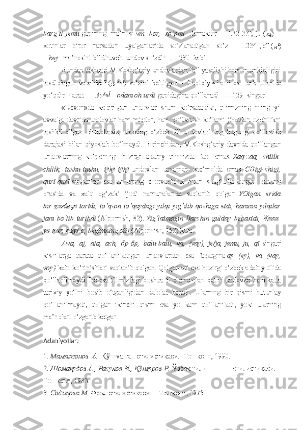 barg‘ïl   jemu   gapining   ma’nosi   sen   bor,   xo‘pmi     demakdir   [III.32-33];   ju   ( وڍ )   –
xotinlar   biror   narsadan   uyalganlarida   so‘zlanadigan   so‘z   [III.234];   qï   ( ﻰﻗ )
–   hey     ma’nosini bildiruvchi undov so‘zdir [III.230] kabi.
Bundan tashqari M.Koshg‘ariy undovlardan fe’l yasalishi ham mumkinligini
tasdiqlagan   va   ahladï   ( یدﻟﻫآ )   so‘zini   keltirgan   –   Haqiqiy   ﻫ   harfi   asl   turk   tillarida
yo‘qdir. Faqat             ﺭایدﻟﻫآ   –   odam oh urdi   gapidagina qo‘llanadi [III.129] singari.
«Devon»da   keltirilgan   undovlar   shuni   ko‘rsatadiki,   tilimizning   ming   yil
avvalgi davrida undovlar ham miqdor, ham qo‘llanish ko‘lami jihatdan ozchilikni
tashkil   qilgan.   SHubhasiz,   ularning   o‘zbek   tili   undovlarining   bugungi   qo‘llanish
darajasi   bilan   qiyoslab   bo‘lmaydi.   Birinchidan,   M.Koshg‘ariy   davrida   qo‘llangan
undovlarning   ko‘pchiligi   hozirgi   adabiy   tilimizda   faol   emas.   Zaq-zaq,   chílík-
chílík,   tushu-tushu,   tÿkÿ-tÿkÿ   undovlari   umuman   iste’molda   emas.   CHigi-chigi,
qurï-qurï   singarilar   esa   aholining   chorvachilik   bilan   shug‘ullanadigan   qatlami
orasida   va   xalq   og‘zaki   ijodi   namunalarida   saqlanib   qolgan.   YOtgan   erida
bir   qurhayt   tortdi,   to‘qson   to‘qaydagi   yilqi   yig‘ilib   qoshiga   etdi,   hamma   yilqilar
jam   bo‘lib   turibdi   (Alpomish,   82).   Yig‘latmagin   Barchin   gulday   bebaxtdi,   Kuru-
yo qur, hayt-a , begimning oti!   (Alpomish, 153) kabi.
Awa,   aj,   ala,   ach,   őp-őp,   balu-balu,   va,   (vay),   je/ja,   jemu,   ju,   qï   singari
kishilarga   qarata   qo‘llaniladigan   undovlardan   esa   faqatgina   ay   (ey),   va   (vay,
voy)   kabi ko‘rinishlari saqlanib qolgan. Qolganlari esa hozirgi o‘zbek adabiy tilida
qo‘llanilmaydi. Bu esa tilimizdagi boshqa til elementlari qatori undovlar ham katta
tarixiy   yo‘lni   bosib   o‘tganligidan   dalolat   beradi.   Ularning   bir   qismi   butunlay
qo‘llanilmaydi,   qolgan   ikinchi   qismi   esa   yo   kam   qo‘llaniladi,   yoki   ularning
ma’nolari o‘zgarib ketgan.
Adabiyotlar:
1.  Мамажонов  А.   Қўшма гап стилистикаси.- Тошкент, 1990.
2.  Шомақудов А., Расулов И., Қўнғуров Р.  Ўзбек тили              стилистикаси. –
Тошкент, 1983.
3.  Содиқова М.  Феъл стилистикаси. – Тошкент, 1975. 