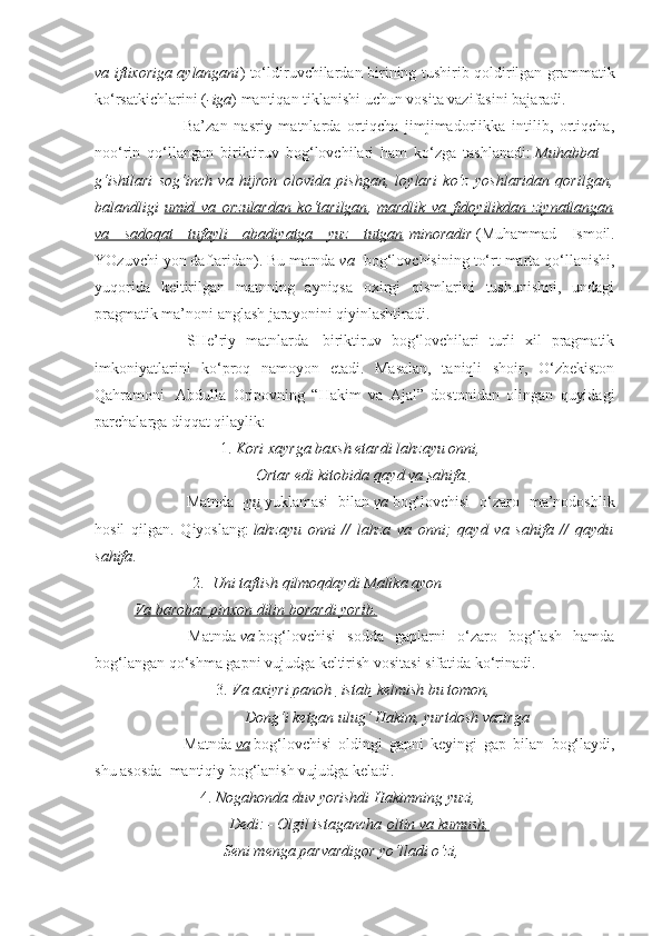 va iftixoriga aylangani ) to‘ldiruvchilardan birining tushirib qoldirilgan grammatik
ko‘rsatkichlarini ( -iga ) mantiqan tiklanishi uchun vosita vazifasini bajaradi.
                        Ba’zan   nasriy   matnlarda   ortiqcha   jimjimadorlikka   intilib,   ortiqcha,
noo‘rin   qo‘llangan   biriktiruv   bog‘lovchilari   ham   ko‘zga   tashlanadi:   Muhabbat   –
g‘ishtlari   sog‘inch   va   hijron   olovida   pishgan,   loylari   ko‘z   yoshlaridan   qorilgan,
balandligi   umid   va   orzulardan   ko‘tarilgan ,   mardlik   va   fidoyilikdan   ziynatlangan
va   sadoqat   tufayli   abadiyatga   yuz   tutgan   minoradir   (Muhammad   Ismoil.
YOzuvchi yon daftaridan). Bu matnda   va     bog‘lovchisining to‘rt marta qo‘llanishi,
yuqorida   keltirilgan   matnning   ayniqsa   oxirgi   qismlarini   tushunishni,   undagi
pragmatik ma’noni anglash jarayonini qiyinlashtiradi.  
                        SHe’riy   matnlarda     biriktiruv   bog‘lovchilari   turli   xil   pragmatik
imkoniyatlarini   ko‘proq   namoyon   etadi.   Masalan,   taniqli   shoir,   O‘zbekiston
Qahramoni     Abdulla   Oripovning   “Hakim   va   Ajal”   dostonidan   olingan   quyidagi
parchalarga diqqat qilaylik:  
                                           1.   Kori xayrga baxsh etardi lahzayu onni,
                                              Ortar edi kitobida   qayd va sahifa.
                        Matnda   –yu   yuklamasi   bilan   va   bog‘lovchisi   o‘zaro   ma’nodoshlik
hosil   qilgan.   Qiyoslang:   lahzayu   onni   //   lahza   va   onni;   qayd   va   sahifa   //   qaydu
sahifa .      
                             2.     Uni taftish qilmoqdaydi Malika ayon
Va barobar pinxon dilin borardi yorib.
                        Matnda   va   bog‘lovchisi   sodda   gaplarni   o‘zaro   bog‘lash   hamda
bog‘langan qo‘shma gapni vujudga keltirish vositasi sifatida ko‘rinadi.
                                         3.   Va axiyri panoh         istab      kelmish bu tomon,
                                         Dong‘i ketgan ulug‘ Hakim, yurtdosh vazirga
                        Matnda   va   bog‘lovchisi   oldingi   gapni   keyingi   gap   bilan   bog‘laydi,
shu asosda    mantiqiy bog‘lanish vujudga keladi.
                                 4.   Nogahonda duv yorishdi Hakimning yuzi,
                                   Dedi: - Olgil istagancha   oltin va kumush,
                                  Seni menga parvardigor yo‘lladi o‘zi, 