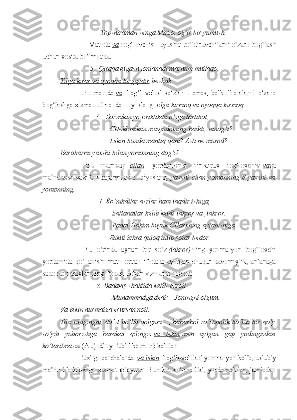                                  Topshiraman senga Mirzo, og‘ir bir yumush.
                        Matnda   va   bog‘lovchisi     uyushiq to‘ldiruvchilarni o‘zaro bog‘lash
uchun vosita bo‘lmoqda.
                                 5.     Qirqqa etgach jonlanadi marhum mutlaqo,
Tilga kirar va oyoqqa turgaydir   beshak
                        Bu   matnda   va     bog‘lovchisi   so‘zlarni   emas,   balki   iboralarni   o‘zaro
bog‘lashga xizmat qilmoqda: qiyoslang:   tilga kirmoq va oyoqqa turmoq .
                                         6.     Bormikin yo tiriklikda o‘zga tartibot,
                                         CHeklimikan mavjudotning haddi, sanog‘i?
                                         Lekin bunda mantiq qani? Asli ne murod?
Barobarmi yaxshi bilan yomonning dog‘i ?
                        Bu   matndagi     bilan     yordamchisi   biriktiruv   bog‘lovchisi   va ga
ma’nodosh   vazifani   bajarmoqda:     qiyoslang:   yaxshi   bilan  yomonning   //  yaxshi  va
yomonning.
                                            7.   Ko‘nikdilar asrlar ham taqdir ishiga,
                                           Saltanatlar kelib ketdi   takror va         takror.   
                                           Faqat Hakim buyuk CHarxning aylanishiga
                                         Sukut ichra quloq tutib yotar bedor.
                        Bu   o‘rinda   aynan   bir   so‘z   (takror)   ning   yonma-yon   bog‘lovchi
yordamida   qo‘llanishi   matn   orqali   ifodalanayotgan   chuqur   davomiylik,   an’anaga
sadoqat motivlarining ifodasi uchun xizmat qilmoqda.  
                                         8.   Badaviy shaklida kelib Azroil
                                           Muhammadga dedi: - Joningni olgum.
Va lekin hurmatga erursan noil,
Tila   tilagingni,  do‘st   bo‘lib  qolgum… ;   Baharhol   ro‘shnolik   bo‘lsa   bir   qo‘y
so‘yib   yuborishga   harakat   qilingiz   va   lekin   men   aytgan   gap   yodingizdan
ko‘tarilmasin   (A.Qodiriy. Obid ketmon) kabilar.
                       Oxirgi parchalarda     va lekin    bog‘lovchilari yonma-yon kelib, uslubiy
ma’no   ifodalashga   xizmat   qilayotir.   Bundan   ko‘rinadiki,   yordamchilar,   jumladan 