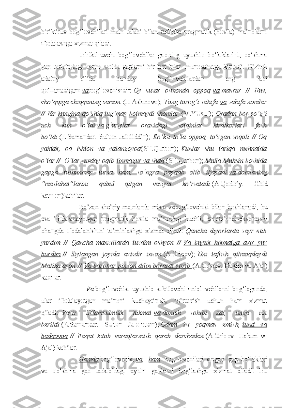 biriktiruv   bog‘lovchilari   matn   talabi   bilan   turlicha   pragmatik   (hosila)   ma’nolarni
ifodalashga xizmat qiladi.  
                        Biriktiruvchi   bog‘lovchilar   gapning   uyushiq   bo‘laklarini,   qo‘shma
gap   tarkibidagi   ayrim   sodda   gaplarni   bir-biri   bilan   munosabatga   kiritadi.   O‘zbek
adabiy   tilida   bunday   bog‘lovchilardan   eng   faol
qo‘llanadigani   va bog‘lovchisidir:   Oy   suzar   osmonda   oppoq   va   masrur   //   Huv,
cho‘qqiga chiqqaning zamon   (H.Aslanova);   Tong tortig‘i sahifa   va   sahifa nomlar
// Bir kungina qo‘shiq tug‘may botmaydi shomlar   (M.YUsuf);   Oradan bor-yo‘g‘i
uch   kun   o‘tdi   va   g‘uriylar   orasidagi   sotqinlar   kirdikorlari   fosh
bo‘ldi   (E.Samandar.   Sulton   Jaloliddin);   Ko‘ksi   to‘la   oppoq,   to‘zgan   soqoli   //   Oq
yaktak,   o q   ishton   va   yalangoyoq (SH.Qurbon);   Kunlar   shu   tariqa   mehnatda
o‘tar //    O‘tar suvday oqib   tinmagur va shan   (SH.Qurbon);   Mulla Muhsin boshida
gapga   tushunmay   tursa   ham,   so‘ngra   payqab   olib   iljayadi   va   domlaning
“maslahat”larini   qabul   qilgan   vaziyat   ko‘rsatadi   (A.Qodiriy.   Obid
ketmon)kabilar.
                        Ba’zan   she’riy   matnlarda   misra   va bog‘lovchisi   bilan   boshlanadi,   bu
esa   ifodalanayotgan   pragmatik   hosila   ma’noning   kuchli,   emotsional-ekspressiv
ohangda   ifodalanishini   ta’minlashga   xizmat   qiladi:   Qancha   diyorlarda   sayr   etib
yurdim   //   Qancha   manzillarda   tuzdim   oshyon   //   Va   buyuk   hikmatga   axir   yuz
burdim   //   Siylangan   joyida   azizdir   inson   (A.Oripov);   Uni   taftish   qilmoqdaydi
Malika ayon //   Va barobar pinxon dilin borardi yorib        (A.Oripov. Hakim va Ajal)
kabilar.
                        Va   bog‘lovchisi   uyushiq   sifatlovchi   aniqlovchilarni   bog‘laganda,
ular   ifodalayotgan   ma’noni   kuchaytirish,   bo‘rttirish   uchun   ham   xizmat
qiladi:     Vazir   SHamsulmulk   hikmat   va   donish   sohibi   edi,   unga   izn
berildi   (E.Samandar.   Sulton   Jaloliddin);   Odam   isi   yoqmas   emish,   tund   va
badqovoq   //   Faqat   kitob   varaqlarmish   qarab   darchadan   (A.Oripov.   Hakim   va
Ajal) kabilar.
                        Hamda   bog‘lovchisi   va ,     ham     bog‘lovchilari   singari   gap   bo‘laklari
va   qo‘shma   gap   tarkibidagi   ayrim   gaplarni   bog‘lashga   xizmat   qiladi.   Bu 