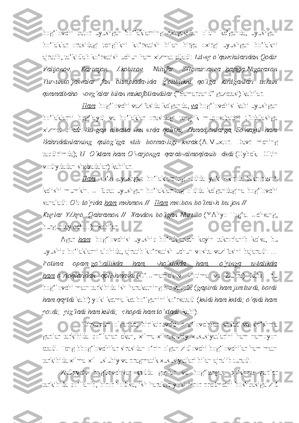 bog‘lovchi   qator   uyushgan   bo‘laklarning   oxirgisidan   oldin   kelganda,   uyushgan
bo‘laklar   orasidagi   tenglikni   ko‘rsatish   bilan   birga   oxirgi   uyushgan   bo‘lakni
ajratib, ta’kidlab ko‘rsatish uchun ham xizmat qiladi:   Litsey o‘quvchilaridan Qodir
Valijonov,   Karimjon   Akobirov,   Nilufar   SHomirzaeva     hamda   Nigoraxon
Tursunxo‘jaevalar   fan   olimpiadasida   g‘oliblikni   qo‘lga   kiritganlari   uchun
qimmatbaho    sovg‘alar bilan mukofotlandilar   (“Samarqand” gazetasi) kabilar.            
                        Ham    bog‘lovchi vazifasida kelganda,   va   bog‘lovchisi kabi uyushgan
bo‘laklarni   bog‘laydi   va   bo‘laklar   orasidagi   tenglik   munosabatini   ifodalashga
xizmat   qiladi:   Bu   gap   albatta   shu   erda   qolishi,   Ahmadjonlarga,   So‘nagul   ham
Bahriddinlarning   qulog‘iga   etib   bormasligi   kerak   (A.Muxtor.   Davr   mening
taqdirimda);   U   O‘ktam   ham   O‘sarjonga   qarabsalmoqlanib   dedi   (Oybek.   Oltin
vodiydadan shabadalar) kabilar.
                        Ham     so‘zi   uyushgan   bo‘laklarning   oldida   yoki   oxirida   takrorlanib
kelishi   mumkin.   U   faqat   uyushgan   bo‘laklarning   oldida   kelgandagina   bog‘lovchi
sanaladi:   O‘z   to‘yida   ham   mehmon  //     Ham   mezbon   bo‘lmish   bu  jon  //                          
Kuylar   YAhyo,   Qahramon   //     Xandon   bo‘lgan   Nurullo   (YAhyo   Tog‘a.   Uchsang,
burgutday uch…)      kabilar.
Agar     ham     bog‘lovchisi   uyushiq   bo‘laklardan   keyin   takrorlanib   kelsa,   bu
uyushiq bo‘laklarni alohida, ajratib ko‘rsatish uchun vosita vazifasini bajaradi: …
Fotima   opam   go‘zallikda   ham,   sho‘xlikda   ham,   o‘yinga   ustalikda
ham   o‘rtoqlaridan   qolishmasdi   (O‘.Umarbekov.   Fotima   va   Zuhra)   kabi.   Bu
bog‘lovchi matn tarkibida ish-harakatning bir vaqtda ( gapirdi ham jim turdi, bordi
ham qaytdi   kabi) yoki ketma-ket bo‘lganini ko‘rsatadi ( keldi ham ketdi; o‘qidi ham
yozdi;    yig‘ladi ham kuldi;    chopdi ham to‘xtadi    kabi).
                        Umuman   olganda,   biriktiruvchi   bog‘lovchilar   sodda   va   qo‘shma
gaplar   tarkibida   qo‘llanar   ekan,   xilma-xil   uslubiy   xususiyatlarini   ham   namoyon
etadi. Teng bbog‘lovchilar sirasidan o‘rin olgan zidlovchi bog‘lovchilar ham matn
tarkibida xilma-xil    uslubiy va pragmatik xususiyatlari bilan ajralib turadi.
Zidlovchi   bog‘lovchilar   sodda   gaplar   va   bog‘langan   qo‘shma   gaplar
tarkibida   qo‘llanib,   biror   hodisa,   ish-harakat   yoki   biror   predmetni   boshqasiga   zid 