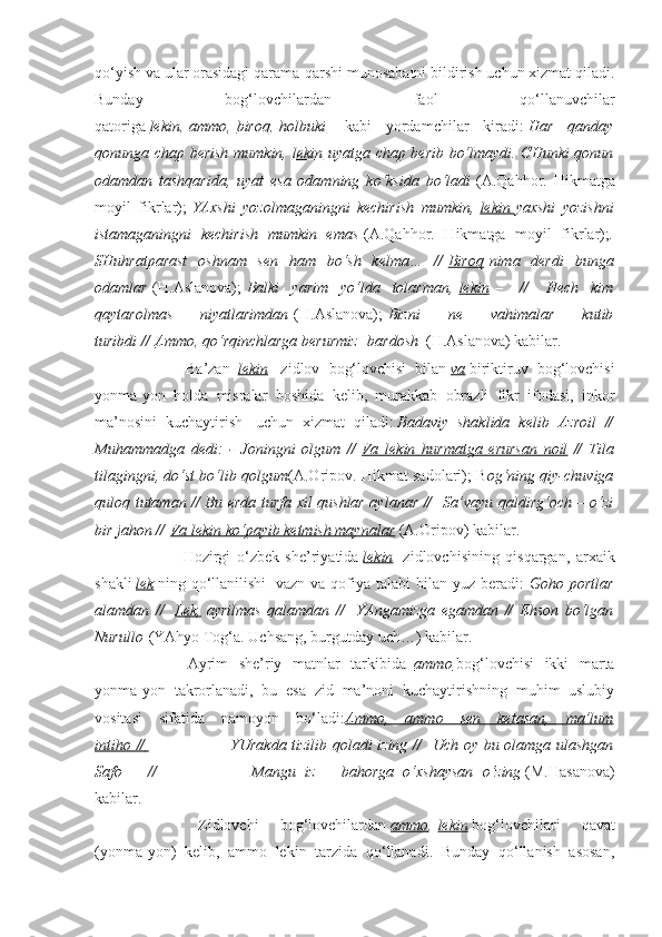 qo‘yish va ular orasidagi qarama-qarshi munosabatni bildirish uchun xizmat qiladi.
Bunday   bog‘lovchilardan   faol   qo‘llanuvchilar
qatoriga   lekin ,   ammo ,   biroq ,   holbuki     kabi   yordamchilar   kiradi:   Har   qanday
qonunga chap berish mumkin,   lekin   uyatga chap berib bo‘lmaydi. CHunki qonun
odamdan   tashqarida,   uyat   esa   odamning   ko‘ksida   bo‘ladi   (A.Qahhor.   Hikmatga
moyil   fikrlar);   YAxshi   yozolmaganingni   kechirish   mumkin,   lekin        yaxshi   yozishni
istamaganingni   kechirish   mumkin   emas   (A.Qahhor.   Hikmatga   moyil   fikrlar); .
SHuhratparast   oshnam   sen   ham   bo‘sh   kelma…   //   Biroq   nima   derdi   bunga
odamlar   (H.Aslanova);   Balki   yarim   yo‘lda   tolarman,   lekin   –     //     Hech   kim
qaytarolmas   niyatlarimdan   (H.Aslanova);   Bizni   ne   vahimalar   kutib
turibdi //   Ammo , qo‘rqinchlarga berurmiz    bardosh    (H.Aslanova) kabilar.
                        Ba’zan     lekin     zidlov   bog‘lovchisi   bilan   va   biriktiruv   bog‘lovchisi
yonma-yon   holda   misralar   boshida   kelib,   murakkab   obrazli   fikr   ifodasi,   inkor
ma’nosini   kuchaytirish     uchun   xizmat   qiladi:   Badaviy   shaklida   kelib   Azroil   //
Muhammadga   dedi:   -   Joningni   olgum   //   Va   lekin   hurmatga   erursan   noil   //   Tila
tilagingni, do‘st bo‘lib qolgum (A.Oripov. Hikmat sadolari); B og‘ning qiy-chuviga
quloq tutaman // Bu erda turfa xil qushlar aylanar //     Sa’vayu qaldirg‘och – o‘zi
bir jahon //   Va lekin ko‘payib ketmish maynalar   (A.Oripov) kabilar.
                        Hozirgi   o‘zbek   she’riyatida   lekin     zidlovchisining   qisqargan,   arxaik
shakli   lek   ning qo‘llanilishi     vazn va qofiya talabi  bilan yuz beradi:   Goho portlar
alamdan   //     Lek,   ayrilmas   qalamdan   //     YAngamizga   egamdan   //   Ehson   bo‘lgan
Nurullo   (YAhyo Tog‘a. Uchsang, burgutday uch…) kabilar.
                        Ayrim   she’riy   matnlar   tarkibida     ammo   bog‘lovchisi   ikki   marta
yonma-yon   takrorlanadi,   bu   esa   zid   ma’noni   kuchaytirishning   muhim   uslubiy
vositasi   sifatida   namoyon   bo‘ladi: Ammo,   ammo   sen   ketasan,   ma’lum
intiho //                                      YUrakda tizilib qoladi izing //     Uch oy bu olamga ulashgan
Safo   –   //                                   Mangu   iz   –   bahorga   o‘xshaysan   o‘zing   (M.Hasanova)
kabilar.
                        Zidlovchi   bog‘lovchilardan   ammo ,   lekin   bog‘lovchilari   qavat
(yonma-yon)   kelib,   ammo   lekin   tarzida   qo‘llanadi.   Bunday   qo‘llanish   asosan, 