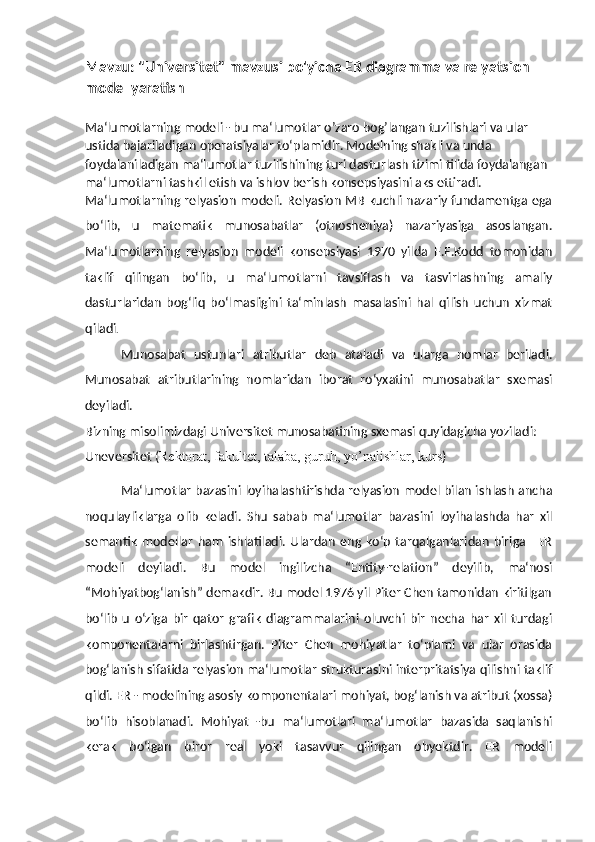 Mavzu: "Universitet" mavzusi bo'yicha ER diagramma va relyatsion 
model yaratish
Ma‘lumotlarning modeli - bu ma‘lumotlar o’zaro bog’langan tuzilishlari va ular 
ustida bajariladigan operatsiyalar to‘plamidir. Modelning shakli va unda 
foydalaniladigan ma‘lumotlar tuzilishining turi dasturlash tizimi tilida foydalangan 
ma‘lumotlarni tashkil etish va ishlov berish konsepsiyasini aks ettiradi.
Ma‘lumotlarning relyasion modeli. Relyasion MB kuchli nazariy fundamentga ega
bo‘lib,   u   matematik   munosabatlar   (otnosheniya)   nazariyasiga   asoslangan.
Ma‘lumotlarning   relyasion   modeli   konsepsiyasi   1970   yilda   E.F.Kodd   tomonidan
taklif   qilingan   bo‘lib,   u   ma‘lumotlarni   tavsiflash   va   tasvirlashning   amaliy
dasturlaridan   bog‘liq   bo‘lmasligini   ta‘minlash   masalasini   hal   qilish   uchun   xizmat
qiladi .
Munosabat   ustunlari   atributlar   deb   ataladi   va   ularga   nomlar   beriladi.
Munosabat   atributlarining   nomlaridan   iborat   ro‘yxatini   munosabatlar   sxemasi
deyiladi.
Bizning misolimizdagi Universitet munosabatining sxemasi quyidagicha yoziladi: 
Uneversitet ( Rektorat, fakultet, talaba, guruh, yo’nalishlar, kurs )
Ma‘lumotlar bazasini loyihalashtirishda relyasion model bilan ishlash ancha
noqulayliklarga   olib   keladi.   Shu   sabab   ma‘lumotlar   bazasini   loyihalashda   har   xil
semantik   modellar   ham   ishlatiladi.   Ulardan   eng   ko‘p   tarqalganlaridan   biriga   –ER
modeli   deyiladi.   Bu   model   ingilizcha   “Entity-relation”   deyilib,   ma‘nosi
“Mohiyatbog‘lanish” demakdir. Bu model 1976 yil Piter Chen tamonidan kiritilgan
bo‘lib   u   o‘ziga   bir   qator   grafik   diagrammalarini   oluvchi   bir   necha   har   xil   turdagi
komponentalarni   birlashtirgan.   Piter   Chen   mohiyatlar   to‘plami   va   ular   orasida
bog‘lanish sifatida relyasion ma‘lumotlar strukturasini interpritatsiya qilishni taklif
qildi. ER - modelining asosiy komponentalari mohiyat, bog‘lanish va atribut (xossa)
bo‘lib   hisoblanadi.   Mohiyat   -bu   ma‘lumotlari   ma‘lumotlar   bazasida   saqlanishi
kerak   bo‘lgan   biror   real   yoki   tasavvur   qilingan   obyektdir.   ER   modeli 