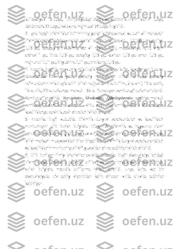 kollekstiyasi   15   turga,     oronjereyadagi   tropik   va   suptropik   o’simliklar   31   turga,
dendropark 23 turga, issiqxona majmuasi 76 turga boyitildi.
3.   I gna   bargli   o’simliklar   bo’limining   yangi   ko’chatxonasi   va   turli   xil   manzarali
o’simliklarning   ko’chatxonalari   tashkil   etildi:   lola   daraxti   -   0,10   ga;   magnoliya
0,05   ga;   duragay   gibiskusning   xar   xil   navlari   0,20;   metasekvoya   0,10;   virgin
archasi   1   ga;   biota   0,05   ga;   qarag’ay   0,05   ga;   kashtan   0,05   ga:   eman   0,05   ga;
majnuntol 0,01 ga; biryuchina 0,01 ga; pirokanta 0,05 ga. 
4. Botanika bog’ida mavsumiy mikologik kuzatishlarga ko’ra, kasallangan buta va
daraxtlardan   120   ga   yaqin   gerbariy   na’munalari   olindi.   Olingan   gerbariy
na’munalarini mikologik tahlil qilish natijasida   3 ta bo’lim, 9 ta sinf, 12 ta tartib,
19 ta oila, 3 2  ta turkumga mansub    5 9  ta fitopatogen zamburug’ turlari aniqlandi.
Zamburug’lar   ichida     Erysiphales ,   Uredinales,   Aphyllophorales   tartibiga   mansub
zamburug’   turlari   ko’p   uchradi.   Ushbu   zamburug’larning   keltirib   chiqaradigan
kasalliklariga qarshi kurash choralari ishlab chiqildi.
5.   Botanika   bog’i   xududida   O’simlik   dunyosi   zararkundalari   va   kasalliklari
monitoringini   olib   borish   bo’yicha   O’zR   FA   O’simlik   va   hayvonot   olami
genofondi instituti  va Qishloq va suv xo’jaligi vazirligining O’simliklarni ximoya
kilish markazi  mutaxassislari bilan birgalikda “O’simlik dunyosi zararkunandalari
va kasalliklarini monitoring qilish” yuzasidan chora tadbirlar ishlab chiqildi. 
6.   Olib   borilgan   ilmiy   izlanishlar   asosida   Botanika   bog’i   ekspozistiya-laridagi
o’simliklarga   agrotexnik   tadbirlar   qo’llash   va   uning   irrigastiya   tizimini   tartibga
solish   bo’yicha   metodik   qo’llanma   ishlab   chiqildi.   Unga   ko’ra   xar   bir
ekspozistiyada   o’z   tabiiy   sharoitidan   kelib   chiqqan   xolda   aloxida   tadbirlar
keltirilgan.  