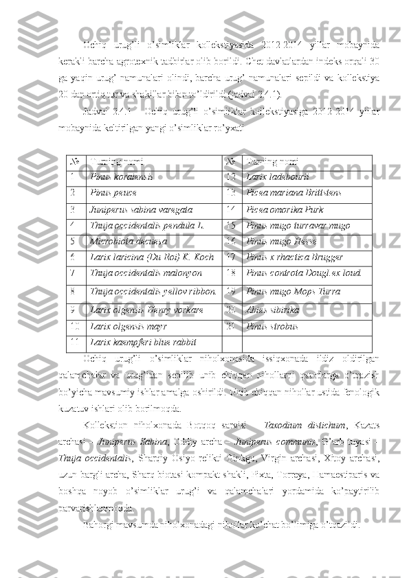 Ochiq   urug’li   o’simliklar   kollekstiyasida   2012-2014   yillar   mobaynida
kerakli barcha agrotexnik tadbirlar olib borildi. Chet davlatlardan indeks orqali 30
ga   yaqin   urug’   namunalari   olindi,   barcha   urug’   namunalari   sepildi   va   kollekstiya
20 dan ortiq tur va shakillar bilan to’ldirildi (jadval 2.4.1).
Jadval   2.4.1   -   Ochiq   urug’li   o’simliklar   kollekstiyasiga   2012-2014   yillar
mobaynida keltirilgan yangi o’simliklar ro’yxati
№ Turning nomi № Turning nomi
1 Pinus koraiensis 12 Larix ladebourii
2 Pinus peuce 13 Picea mariana Brittstens
3 Juniperus sabina varegata 14 Picea omorika Purk
4 Thuja occidentalis pendula L. 15 Pinus mugo turravar mugo
5 Microbiota decuesa 16 Pinus mugo Hesse
6 Larix laricina (Du Roi) K. Koch 17 Pinus x rhactica Brugger
7 Thuja occidentalis malonyon 18 Pinus controta Dougl.ex loud.
8 Thuja occidentalis yellov ribbon. 19 Pinus mugo Mops Turra
9 Larix olgensis Henry vorkare 20 Abies sibirika
10 Larix olgensis mayr 21 Pinus strobus
11 Larix kaempferi blue rabbit
Ochiq   urug’li   o’simliklar   niholxonasida   issiqxonada   ildiz   oldirilgan
qalamchalar   va   urug’idan   sepilib   unib   chiqqan   nihollarni   qatorlarga   o’tqazish
bo’yicha mavsumiy ishlar amalga oshirildi. Unib chiqqan nihollar ustida fenologik
kuzatuv ishlari olib borilmoqda.
Kollekstion   niholxonada   Botqoq   sarvisi   –   Taxodium   distichum ,   Kazats
archasi   –   Juniperus   Sabina ,   Oddiy   archa   –   Juniperus   communis ,   G’arb   tuyasi   –
Thuja   occidentalis ,   Sharqiy   Osiyo   relikti   Ginkgo,   Virgin   archasi,   Xitoy   archasi,
uzun bargli archa, Sharq biotasi kompakt shakli, Pixta, Torreya, Hamaestiparis va
boshqa   noyob   o’simliklar   urug’i   va   qalamchalari   yordamida   ko’paytirilib
parvarishlanmoqda. 
Bahorgi mavsumda niholxonadagi nihollar ko’chat bo’limiga o’tqazildi. 