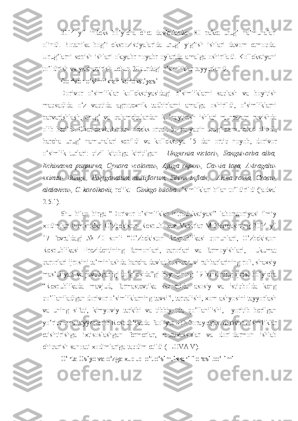 2014   yil   indeks   bo’yicha   chet   davlatlardan   80   paket   urug’   na’munalari
olindi.   Botanika   bog’i   ekspozistiyalarida   urug’   yig’ish   ishlari   davom   etmoqda.
Urug’larni sepish  ishlari oktyabr-noyabr  oylarida amalga oshiriladi. Kollekstiyani
to’ldirish va yoshartirish uchun 20 turdagi o’simliklar tayyorlandi.
Dorivor o’simliklar kollekstiyasi
Dorivor   o’simliklar   kollekstiyasidagi   o’simliklarni   saqlash   va   boyitish
maqsadida   o’z   vaqtida   agrotexnik   tadbirlarni   amalga   oshirildi,   o’simliklarni
parvarishlash,   urug’   va   qalamchalardan   ko’paytirish   ishlari   muntazam   ravishda
olib borildi. Chet davlatlardan indeks orqali 50 ga yaqin urug’ namunalari olindi,
barcha   urug’   namunalari   sepildi   va   kollekstiya   15   dan   ortiq   noyob,   dorivor
o’simlik   turlari:   qizil   kitobga   kiritilgan   -   Ungernia   victoris,   Sanguisorba   alba,
Echinacea   purpurea,   Cynora   scolomus,   Ajuga   repens,   Cassia   tora,   Astragalus
eximius   Bunge.,   Polygonatum   multiflorum,   Silene   inflate,     Alcea   rosea,   Crocus
alatavicus, C. korolkovii,  relikt -  Ginkgo biloba  o’simliklari bilan to’ldirildi (jadval
2.5.1).
Shu   bilan   birga   “Dorivor   o’simliklar   introdukstiyasi”   laboratoriyasi   ilmiy
xodimlari  tomonidan O’zbekiston Respublikasi  Vazirlar Mahkamasining 2014 yil
17   fevraldagi   №   40   sonli   “O’zbekiston   Respublikasi   qonunlari,   O’zbekiston
Respublikasi   Prezidentining   farmonlari,   qarorlari   va   farmoyishlari,   Hukumat
qarorlari ijrosini ta’minlashda barcha davlat boshqaruvi rahbarlarining roli, shaxsiy
mas’uliyati va javobgarligi to’g’risida”gi  bayonining 19-bandining ijrosi bo’yicha
“Respublikada   mavjud,   farmastevtika   sanoatida   asosiy   va   istiqbolda   keng
qo’llaniladigan dorivor o’simliklarning tavsifi, tarqalishi, xom ashyosini tayyorlash
va   uning   sifati,   kimyoviy   tarkibi   va   tibbiyotda   qo’llanilishi,     yoritib   berilgan
yo’riqnoma tayyorlanib Respublikada faoliyat olib borayotgan dorivor o’simliklar
etishtirishga   ixtisoslashgan   fermerlar,   mutaxassislar   va   dori-darmon   ishlab
chiqarish sanoati xodimlariga taqdim etildi (ILOVA V).
O’rta Osiyo va o’zga xudud o’t o’simliklari florasi bo’limi 