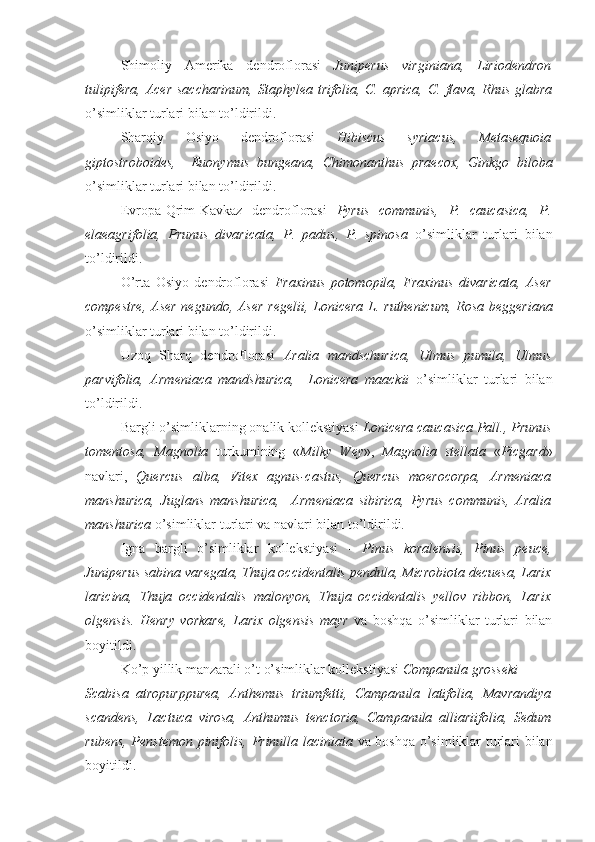 Shimoliy   Amerika   dendroflorasi   Juniperus   virginiana,   Liriodendron
tulipifera,   Acer  saccharinum,  Staphylea  trifolia, C.  aprica,  C.  flava,  Rhus  glabra
o’simliklar turlari bilan to’ldirildi.
Sharqiy   Osiyo   dendroflorasi   Hibiscus   syriacus,   Metasequoia
giptostroboides,     Euonymus   bungeana,   Chimonanthus   praecox,   Ginkgo   biloba
o’simliklar turlari bilan to’ldirildi.
Evropa-Qrim-Kavkaz   dendroflorasi   Pyrus   communis,   P.   caucasica,   P.
elaeagrifolia,   Prunus   divaricata,   P.   padus,   P.   spinosa   o’simliklar   turlari   bilan
to’ldirildi.
O’rta   Osiyo   dendroflorasi   Fraxinus   potomopila,   Fraxinus   divaricata,   Aser
compestre, Aser negundo, Aser regelii, Lonicera L. ruthenicum, Rosa beggeriana
o’simliklar turlari bilan to’ldirildi. 
Uzoq   Sharq   dendroflorasi   Aralia   mandschurica,   Ulmus   pumila,   Ulmus
parvifolia,   Armeniaca   mandshurica,     Lonicera   maackii   o’simliklar   turlari   bilan
to’ldirildi.
Bargli o’simliklarning onalik kollekstiyasi  Lonicera caucasica Pall., Prunus
tomentosa,   Magnolia   turkumining   « Milky   Wey »,   Magnolia   stellata   « Picgard »
navlari,   Quercus   alba,   Vitex   agnus-castus,   Quercus   moerocorpa,   Armeniaca
manshurica,   Juglans   manshurica,     Armeniaca   sibirica,   Pyrus   communis,   Aralia
manshurica  o’simliklar turlari va navlari bilan to’ldirildi.
Igna   bargli   o’simliklar   kollekstiyasi   -   Pinus   koralensis,   Pinus   peuce,
Juniperus sabina varegata, Thuja occidentalis pendula, Microbiota decuesa, Larix
laricina,   Thuja   occidentalis   malonyon,   Thuja   occidentalis   yellov   ribbon,   Larix
olgensis.   Henry   vorkare,   Larix   olgensis   mayr   va   boshqa   o’simliklar   turlari   bilan
boyitildi.
Ko’p yillik manzarali o’t o’simliklar kollekstiyasi  Companula grosseki
Scabisa   atropurppurea,   Anthemus   triumfetti,   Campanula   latifolia,   Mavrandiya
scandens,   Lactuca   virosa,   Anthumus   tenctoria,   Campanula   alliariifolia,   Sedum
rubens, Penstemon pinifolis, Prinulla laciniata   va boshqa o’simliklar turlari bilan
boyitildi. 